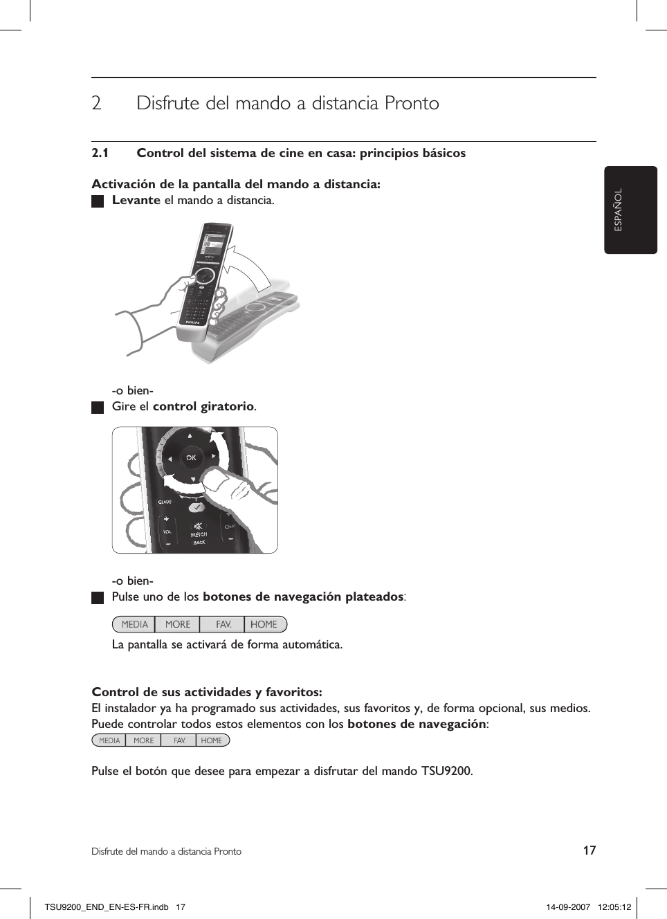 ESPAÑOL17Disfrute del mando a distancia Pronto2  Disfrute del mando a distancia Pronto2.1  Control del sistema de cine en casa: principios básicosActivación de la pantalla del mando a distancia: Levante el mando a distancia.    -o bien-  Gire el control giratorio.    -o bien-  Pulse uno de los botones de navegación plateados:    La pantalla se activará de forma automática.Control de sus actividades y favoritos:El instalador ya ha programado sus actividades, sus favoritos y, de forma opcional, sus medios. Puede controlar todos estos elementos con los botones de navegación:  Pulse el botón que desee para empezar a disfrutar del mando TSU9200.TSU9200_END_EN-ES-FR.indb   17 14-09-2007   12:05:12