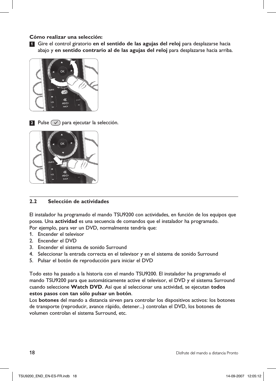 18 Disfrute del mando a distancia ProntoCómo realizar una selección:1  Gire el control giratorio en el sentido de las agujas del reloj para desplazarse hacia abajo y en sentido contrario al de las agujas del reloj para desplazarse hacia arriba.2  Pulse   para ejecutar la selección.2.2  Selección de actividadesEl instalador ha programado el mando TSU9200 con actividades, en función de los equipos que posea. Una actividad es una secuencia de comandos que el instalador ha programado.Por ejemplo, para ver un DVD, normalmente tendría que:1.  Encender el televisor2.  Encender el DVD3.  Encender el sistema de sonido Surround4.  Seleccionar la entrada correcta en el televisor y en el sistema de sonido Surround5.  Pulsar el botón de reproducción para iniciar el DVDTodo esto ha pasado a la historia con el mando TSU9200. El instalador ha programado el mando TSU9200 para que automáticamente active el televisor, el DVD y el sistema Surround cuando seleccione Watch DVD. Así que al seleccionar una actividad, se ejecutan todos estos pasos con tan sólo pulsar un botón.Los botones del mando a distancia sirven para controlar los dispositivos activos: los botones de transporte (reproducir, avance rápido, detener...) controlan el DVD, los botones de volumen controlan el sistema Surround, etc.TSU9200_END_EN-ES-FR.indb   18 14-09-2007   12:05:12