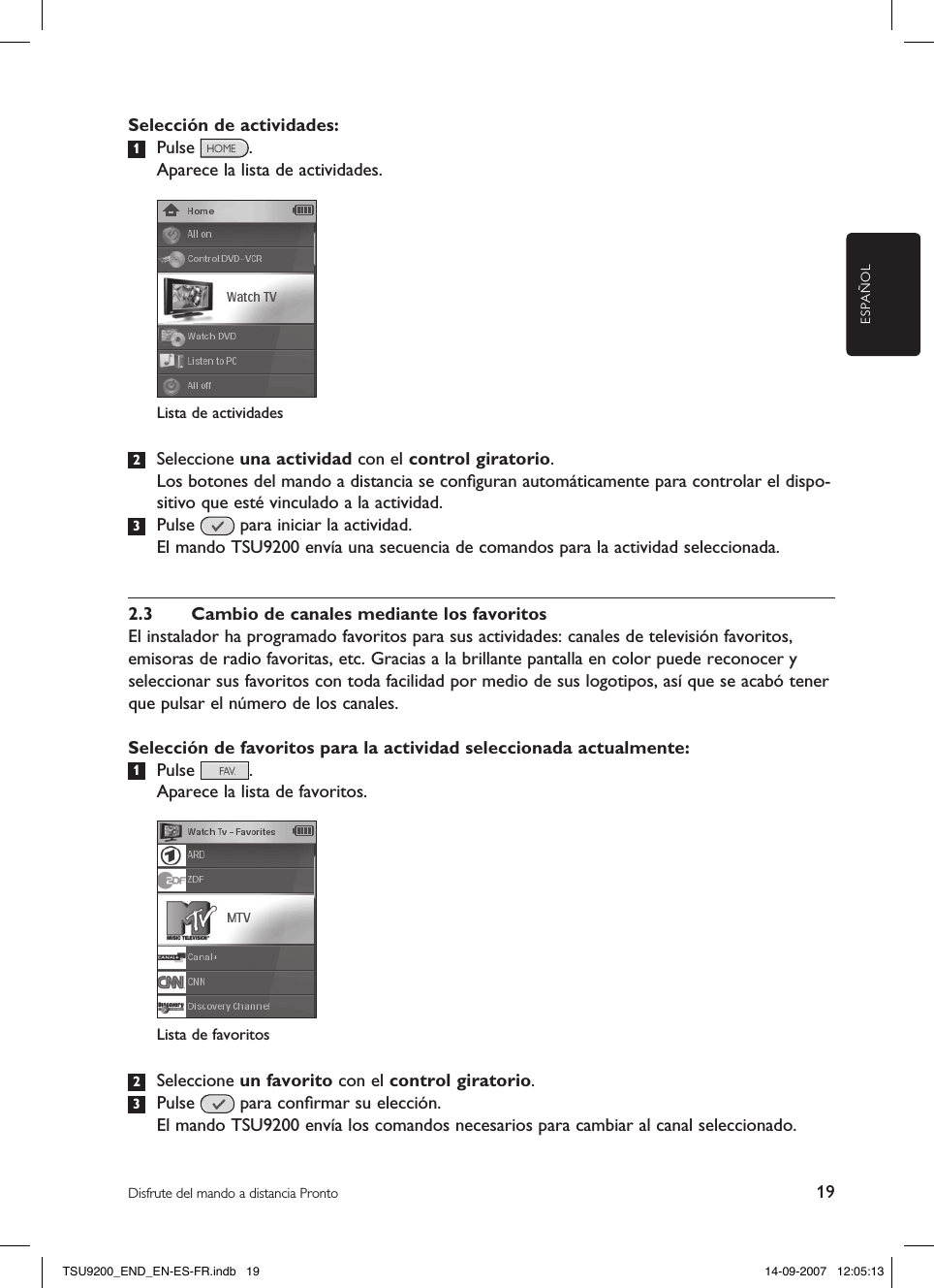 ESPAÑOL19Disfrute del mando a distancia ProntoSelección de actividades:1  Pulse  .   Aparece la lista de actividades.2  Seleccione una actividad con el control giratorio.  Los botones del mando a distancia se conﬁguran automáticamente para controlar el dispo-sitivo que esté vinculado a la actividad.3  Pulse   para iniciar la actividad.  El mando TSU9200 envía una secuencia de comandos para la actividad seleccionada. 2.3  Cambio de canales mediante los favoritosEl instalador ha programado favoritos para sus actividades: canales de televisión favoritos, emisoras de radio favoritas, etc. Gracias a la brillante pantalla en color puede reconocer y seleccionar sus favoritos con toda facilidad por medio de sus logotipos, así que se acabó tener que pulsar el número de los canales. Selección de favoritos para la actividad seleccionada actualmente:1  Pulse  .  Aparece la lista de favoritos.2  Seleccione un favorito con el control giratorio.3  Pulse   para conﬁrmar su elección.  El mando TSU9200 envía los comandos necesarios para cambiar al canal seleccionado. Lista de actividadesLista de favoritosTSU9200_END_EN-ES-FR.indb   19 14-09-2007   12:05:13