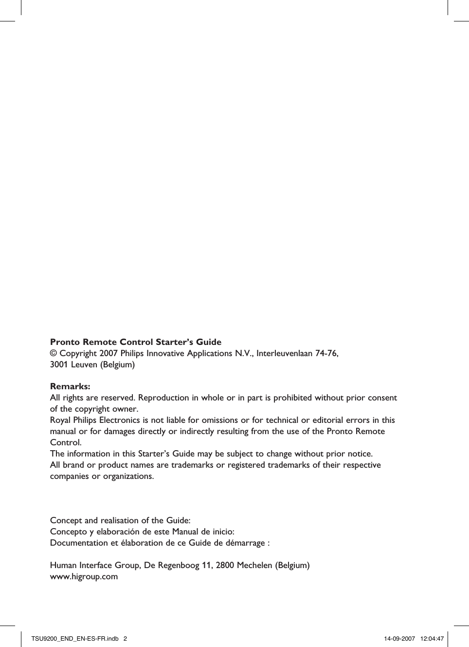 Concept and realisation of the Guide: Concepto y elaboración de este Manual de inicio: Documentation et élaboration de ce Guide de démarrage : Human Interface Group, De Regenboog 11, 2800 Mechelen (Belgium)www.higroup.comPronto Remote Control Starter’s Guide© Copyright 2007 Philips Innovative Applications N.V., Interleuvenlaan 74-76,  3001 Leuven (Belgium)Remarks:All rights are reserved. Reproduction in whole or in part is prohibited without prior consent of the copyright owner.Royal Philips Electronics is not liable for omissions or for technical or editorial errors in this manual or for damages directly or indirectly resulting from the use of the Pronto Remote Control.The information in this Starter’s Guide may be subject to change without prior notice.  All brand or product names are trademarks or registered trademarks of their respective companies or organizations.TSU9200_END_EN-ES-FR.indb   2 14-09-2007   12:04:47