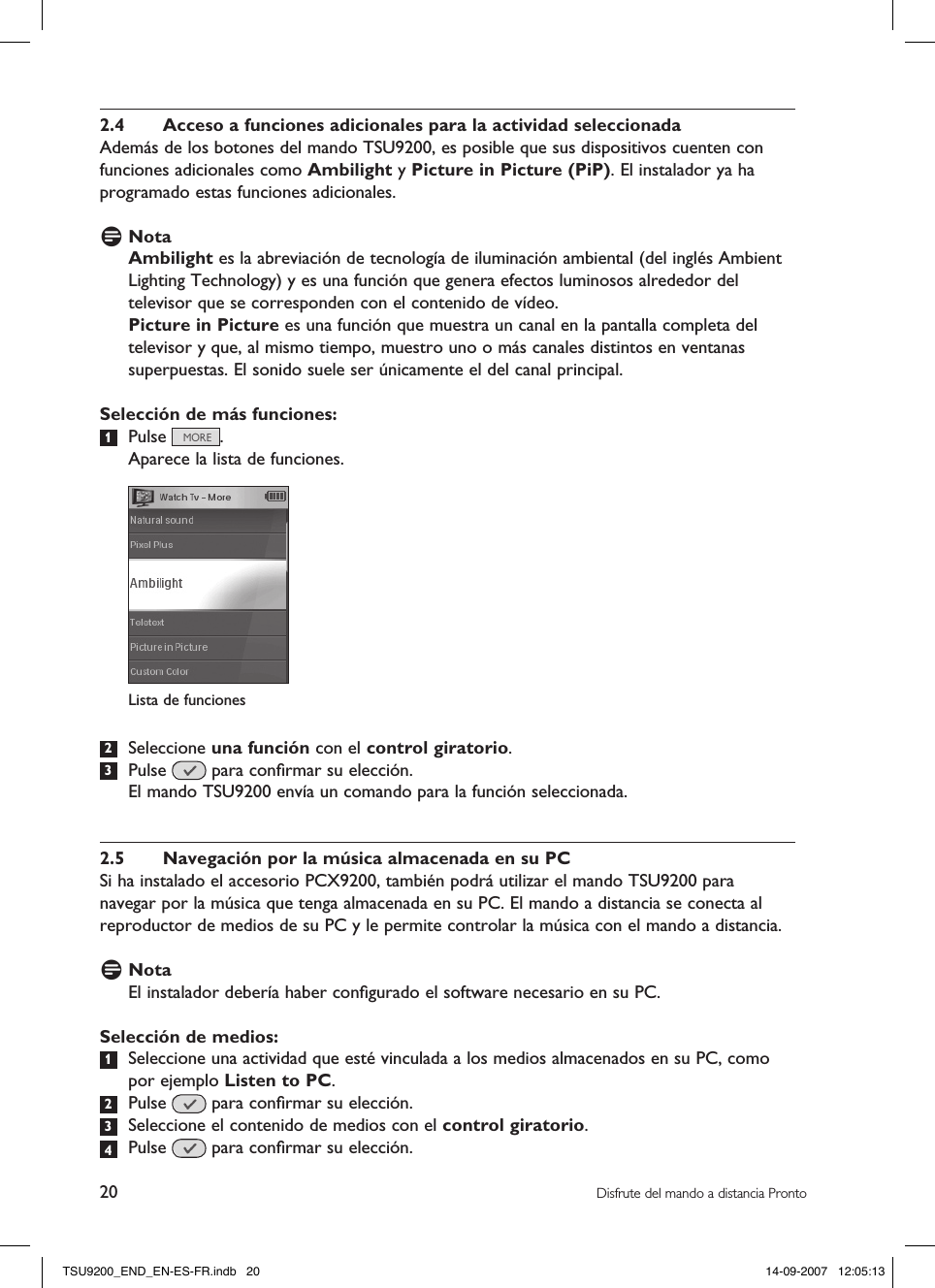 20 Disfrute del mando a distancia Pronto2.4  Acceso a funciones adicionales para la actividad seleccionadaAdemás de los botones del mando TSU9200, es posible que sus dispositivos cuenten con funciones adicionales como Ambilight y Picture in Picture (PiP). El instalador ya ha programado estas funciones adicionales. D NotaAmbilight es la abreviación de tecnología de iluminación ambiental (del inglés Ambient Lighting Technology) y es una función que genera efectos luminosos alrededor del televisor que se corresponden con el contenido de vídeo. Picture in Picture es una función que muestra un canal en la pantalla completa del televisor y que, al mismo tiempo, muestro uno o más canales distintos en ventanas superpuestas. El sonido suele ser únicamente el del canal principal.Selección de más funciones:1  Pulse  .  Aparece la lista de funciones. 2  Seleccione una función con el control giratorio.3  Pulse   para conﬁrmar su elección.  El mando TSU9200 envía un comando para la función seleccionada. 2.5  Navegación por la música almacenada en su PCSi ha instalado el accesorio PCX9200, también podrá utilizar el mando TSU9200 para navegar por la música que tenga almacenada en su PC. El mando a distancia se conecta al reproductor de medios de su PC y le permite controlar la música con el mando a distancia.D NotaEl instalador debería haber conﬁgurado el software necesario en su PC. Selección de medios:1  Seleccione una actividad que esté vinculada a los medios almacenados en su PC, como por ejemplo Listen to PC.  2  Pulse   para conﬁrmar su elección.3  Seleccione el contenido de medios con el control giratorio. 4  Pulse   para conﬁrmar su elección.Lista de funcionesTSU9200_END_EN-ES-FR.indb   20 14-09-2007   12:05:13