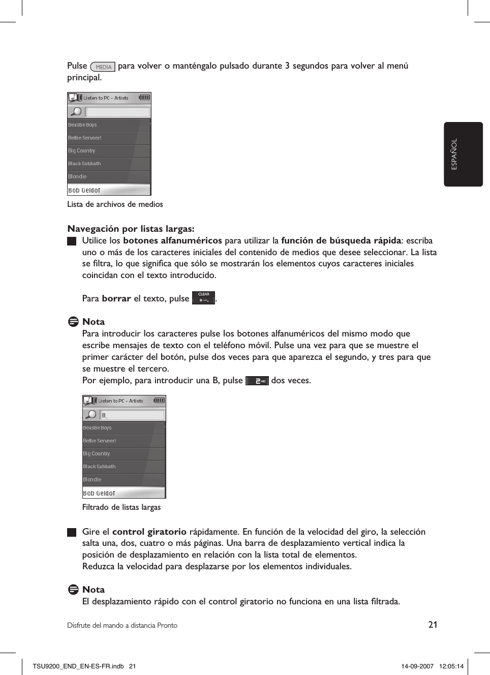 ESPAÑOL21Disfrute del mando a distancia ProntoPulse   para volver o manténgalo pulsado durante 3 segundos para volver al menú principal. Lista de archivos de medios Navegación por listas largas:   Utilice los botones alfanuméricos para utilizar la función de búsqueda rápida: escriba uno o más de los caracteres iniciales del contenido de medios que desee seleccionar. La lista se ﬁltra, lo que signiﬁca que sólo se mostrarán los elementos cuyos caracteres iniciales coincidan con el texto introducido.  Para borrar el texto, pulse  .D NotaPara introducir los caracteres pulse los botones alfanuméricos del mismo modo que escribe mensajes de texto con el teléfono móvil. Pulse una vez para que se muestre el primer carácter del botón, pulse dos veces para que aparezca el segundo, y tres para que se muestre el tercero. Por ejemplo, para introducir una B, pulse   dos veces.   Gire el control giratorio rápidamente. En función de la velocidad del giro, la selección salta una, dos, cuatro o más páginas. Una barra de desplazamiento vertical indica la posición de desplazamiento en relación con la lista total de elementos.   Reduzca la velocidad para desplazarse por los elementos individuales.D NotaEl desplazamiento rápido con el control giratorio no funciona en una lista ﬁltrada. Filtrado de listas largasTSU9200_END_EN-ES-FR.indb   21 14-09-2007   12:05:14