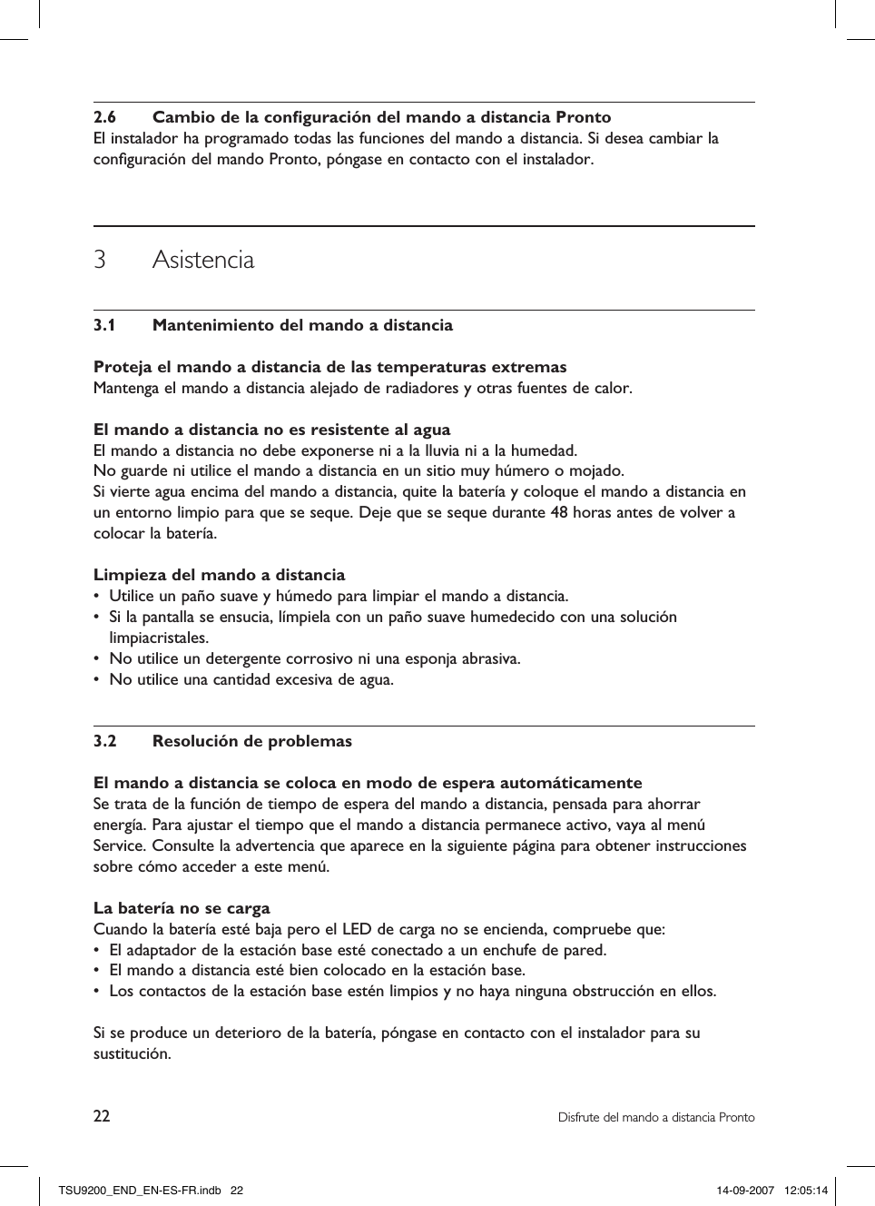 22 Disfrute del mando a distancia Pronto2.6  Cambio de la conﬁguración del mando a distancia ProntoEl instalador ha programado todas las funciones del mando a distancia. Si desea cambiar la conﬁguración del mando Pronto, póngase en contacto con el instalador. 3  Asistencia3.1  Mantenimiento del mando a distanciaProteja el mando a distancia de las temperaturas extremasMantenga el mando a distancia alejado de radiadores y otras fuentes de calor.El mando a distancia no es resistente al aguaEl mando a distancia no debe exponerse ni a la lluvia ni a la humedad.No guarde ni utilice el mando a distancia en un sitio muy húmero o mojado.Si vierte agua encima del mando a distancia, quite la batería y coloque el mando a distancia en un entorno limpio para que se seque. Deje que se seque durante 48 horas antes de volver a colocar la batería.Limpieza del mando a distancia•  Utilice un paño suave y húmedo para limpiar el mando a distancia.•  Si la pantalla se ensucia, límpiela con un paño suave humedecido con una solución limpiacristales. •  No utilice un detergente corrosivo ni una esponja abrasiva.•  No utilice una cantidad excesiva de agua.3.2  Resolución de problemasEl mando a distancia se coloca en modo de espera automáticamenteSe trata de la función de tiempo de espera del mando a distancia, pensada para ahorrar energía. Para ajustar el tiempo que el mando a distancia permanece activo, vaya al menú Service. Consulte la advertencia que aparece en la siguiente página para obtener instrucciones sobre cómo acceder a este menú.La batería no se cargaCuando la batería esté baja pero el LED de carga no se encienda, compruebe que:•  El adaptador de la estación base esté conectado a un enchufe de pared. •  El mando a distancia esté bien colocado en la estación base.•  Los contactos de la estación base estén limpios y no haya ninguna obstrucción en ellos.Si se produce un deterioro de la batería, póngase en contacto con el instalador para su sustitución. TSU9200_END_EN-ES-FR.indb   22 14-09-2007   12:05:14