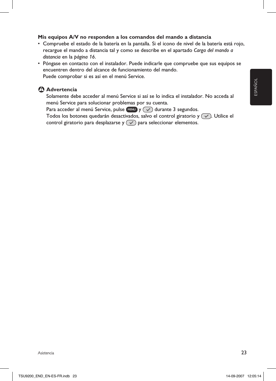 ESPAÑOLMis equipos A/V no responden a los comandos del mando a distancia•  Compruebe el estado de la batería en la pantalla. Si el icono de nivel de la batería está rojo, recargue el mando a distancia tal y como se describe en el apartado Carga del mando a distancia en la página 16.•  Póngase en contacto con el instalador. Puede indicarle que compruebe que sus equipos se encuentren dentro del alcance de funcionamiento del mando.   Puede comprobar si es así en el menú Service.B AdvertenciaSolamente debe acceder al menú Service si así se lo indica el instalador. No acceda al menú Service para solucionar problemas por su cuenta. Para acceder al menú Service, pulse   y   durante 3 segundos. Todos los botones quedarán desactivados, salvo el control giratorio y  . Utilice el control giratorio para desplazarse y   para seleccionar elementos. 23AsistenciaTSU9200_END_EN-ES-FR.indb   23 14-09-2007   12:05:14