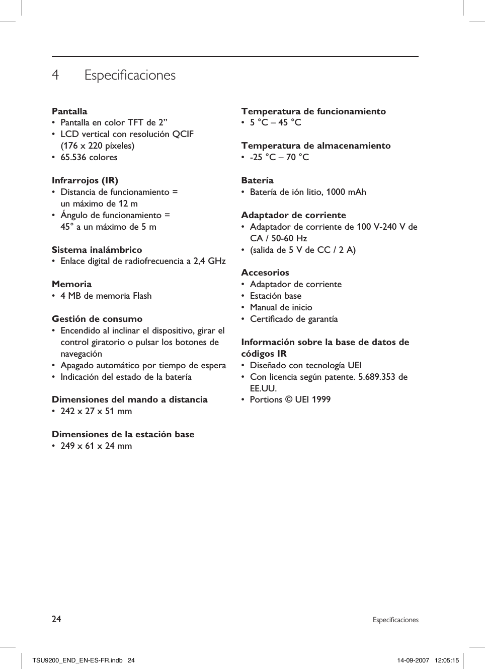 4  Especiﬁcaciones24 EspeciﬁcacionesPantalla •  Pantalla en color TFT de 2”•  LCD vertical con resolución QCIF  (176 x 220 píxeles)•  65.536 coloresInfrarrojos (IR)•  Distancia de funcionamiento =  un máximo de 12 m•  Ángulo de funcionamiento =  45° a un máximo de 5 mSistema inalámbrico•  Enlace digital de radiofrecuencia a 2,4 GHzMemoria•  4 MB de memoria FlashGestión de consumo•  Encendido al inclinar el dispositivo, girar el control giratorio o pulsar los botones de navegación•  Apagado automático por tiempo de espera•  Indicación del estado de la bateríaDimensiones del mando a distancia •  242 x 27 x 51 mmDimensiones de la estación base •  249 x 61 x 24 mmTemperatura de funcionamiento •  5 °C – 45 °CTemperatura de almacenamiento •  -25 °C – 70 °CBatería •  Batería de ión litio, 1000 mAhAdaptador de corriente •  Adaptador de corriente de 100 V-240 V de CA / 50-60 Hz•  (salida de 5 V de CC / 2 A)Accesorios •  Adaptador de corriente•  Estación base•  Manual de inicio•  Certiﬁcado de garantíaInformación sobre la base de datos de códigos IR •  Diseñado con tecnología UEI•  Con licencia según patente. 5.689.353 de EE.UU.•  Portions © UEI 1999TSU9200_END_EN-ES-FR.indb   24 14-09-2007   12:05:15