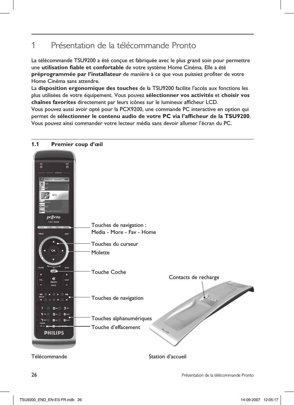 26 Présentation de la télécommande ProntoContacts de recharge1  Présentation de la télécommande ProntoLa télécommande TSU9200 a été conçue et fabriquée avec le plus grand soin pour permettre une utilisation ﬁable et confortable de votre système Home Cinéma. Elle a été préprogrammée par l’installateur de manière à ce que vous puissiez proﬁter de votre Home Cinéma sans attendre.La disposition ergonomique des touches de la TSU9200 facilite l’accès aux fonctions les plus utilisées de votre équipement. Vous pouvez sélectionner vos activités et choisir vos chaînes favorites directement par leurs icônes sur le lumineux afﬁcheur LCD.Vous pouvez aussi avoir opté pour la PCX9200, une commande PC interactive en option qui permet de sélectionner le contenu audio de votre PC via l’afﬁcheur de la TSU9200. Vous pouvez ainsi commander votre lecteur média sans devoir allumer l’écran du PC. 1.1  Premier coup d’œilTélécommande Station d’accueil Touches de navigation : Media - More - Fav - HomeTouches du curseurMoletteTouche CocheTouches de navigationTouches alphanumériquesTouche d’effacementTSU9200_END_EN-ES-FR.indb   26 14-09-2007   12:05:17