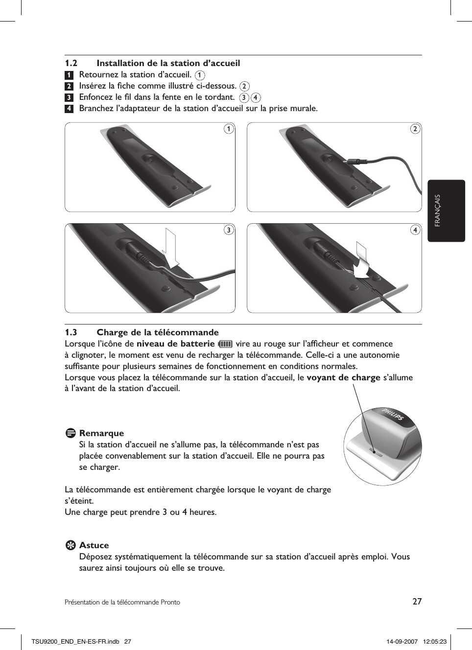 FRANÇAIS27Présentation de la télécommande Pronto1.2  Installation de la station d’accueil 1  Retournez la station d’accueil.  2  Insérez la ﬁche comme illustré ci-dessous.  3  Enfoncez le ﬁl dans la fente en le tordant.   4  Branchez l’adaptateur de la station d’accueil sur la prise murale.21.3  Charge de la télécommandeLorsque l’icône de niveau de batterie   vire au rouge sur l’afﬁcheur et commence  à clignoter, le moment est venu de recharger la télécommande. Celle-ci a une autonomie sufﬁsante pour plusieurs semaines de fonctionnement en conditions normales.Lorsque vous placez la télécommande sur la station d’accueil, le voyant de charge s’allume  à l’avant de la station d’accueil.D Remarque Si la station d’accueil ne s’allume pas, la télécommande n’est pas placée convenablement sur la station d’accueil. Elle ne pourra pas se charger.La télécommande est entièrement chargée lorsque le voyant de charge s’éteint. Une charge peut prendre 3 ou 4 heures.E Astuce Déposez systématiquement la télécommande sur sa station d’accueil après emploi. Vous saurez ainsi toujours où elle se trouve. 1431 23 4TSU9200_END_EN-ES-FR.indb   27 14-09-2007   12:05:23