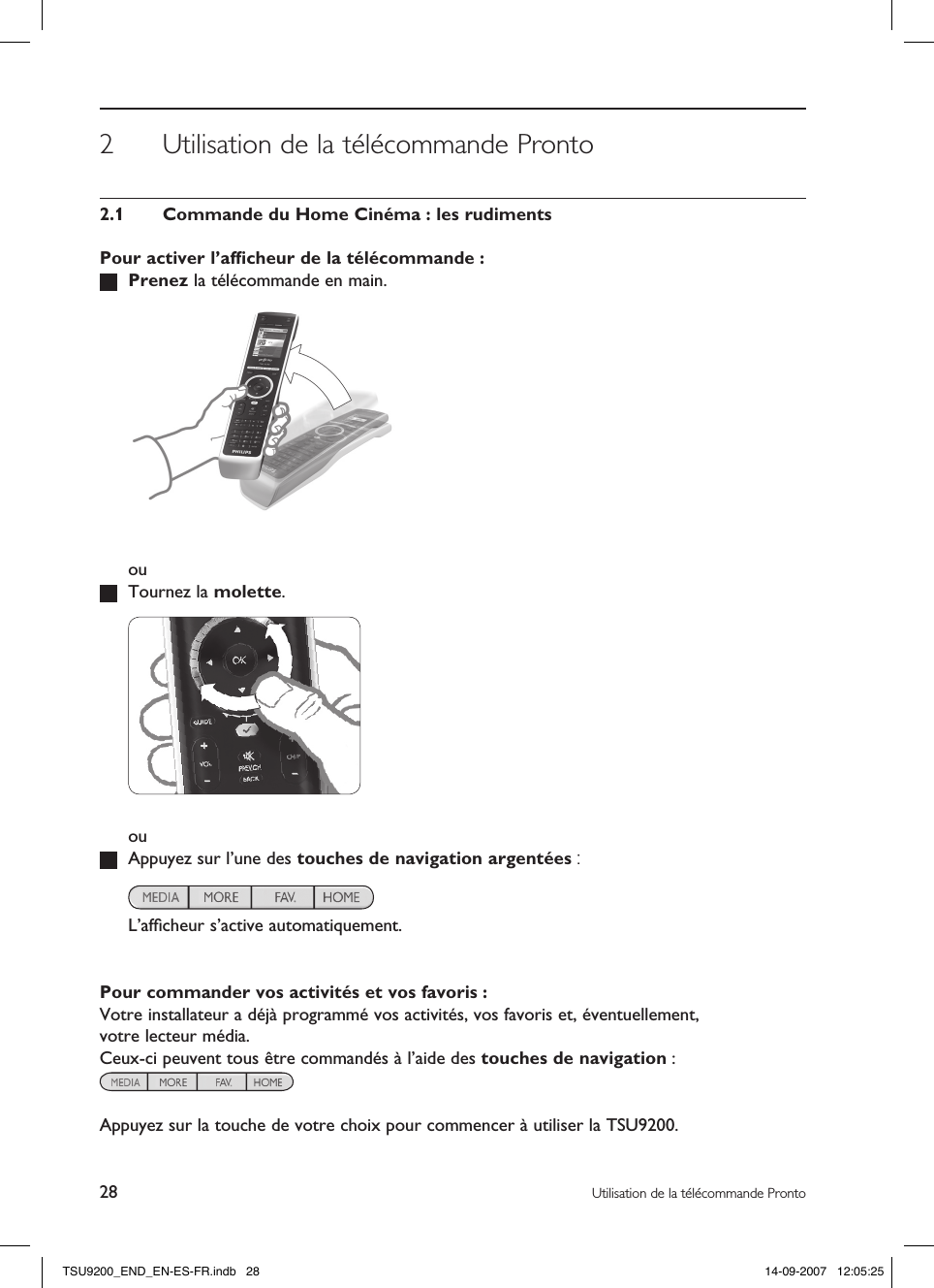 28 Utilisation de la télécommande Pronto2  Utilisation de la télécommande Pronto2.1  Commande du Home Cinéma : les rudimentsPour activer l’afﬁcheur de la télécommande : Prenez la télécommande en main.    ou  Tournez la molette.    ou  Appuyez sur l’une des touches de navigation argentées :    L’afﬁcheur s’active automatiquement.Pour commander vos activités et vos favoris :Votre installateur a déjà programmé vos activités, vos favoris et, éventuellement,  votre lecteur média. Ceux-ci peuvent tous être commandés à l’aide des touches de navigation :  Appuyez sur la touche de votre choix pour commencer à utiliser la TSU9200.TSU9200_END_EN-ES-FR.indb   28 14-09-2007   12:05:25