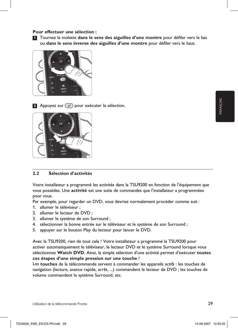 FRANÇAIS29Utilisation de la télécommande ProntoPour effectuer une sélection :1  Tournez la molette dans le sens des aiguilles d’une montre pour déﬁler vers le bas ou dans le sens inverse des aiguilles d’une montre pour déﬁler vers le haut.2  Appuyez sur   pour exécuter la sélection.2.2  Sélection d’activitésVotre installateur a programmé les activités dans la TSU9200 en fonction de l’équipement que vous possédez. Une activité est une suite de commandes que l’installateur a programmées pour vous.Par exemple, pour regarder un DVD, vous devriez normalement procéder comme suit :1.  allumer le téléviseur ;2.  allumer le lecteur de DVD ;3.  allumer le système de son Surround ;4.  sélectionner la bonne entrée sur le téléviseur et le système de son Surround ;5.  appuyer sur le bouton Play du lecteur pour lancer le DVD.Avec la TSU9200, rien de tout cela ! Votre installateur a programmé la TSU9200 pour activer automatiquement le téléviseur, le lecteur DVD et le système Surround lorsque vous sélectionnez Watch DVD. Ainsi, la simple sélection d’une activité permet d’exécuter toutes ces étapes d’une simple pression sur une touche !Les touches de la télécommande servent à commander les appareils actifs : les touches de navigation (lecture, avance rapide, arrêt, ...) commandent le lecteur de DVD ; les touches de volume commandent le système Surround, etc.TSU9200_END_EN-ES-FR.indb   29 14-09-2007   12:05:25