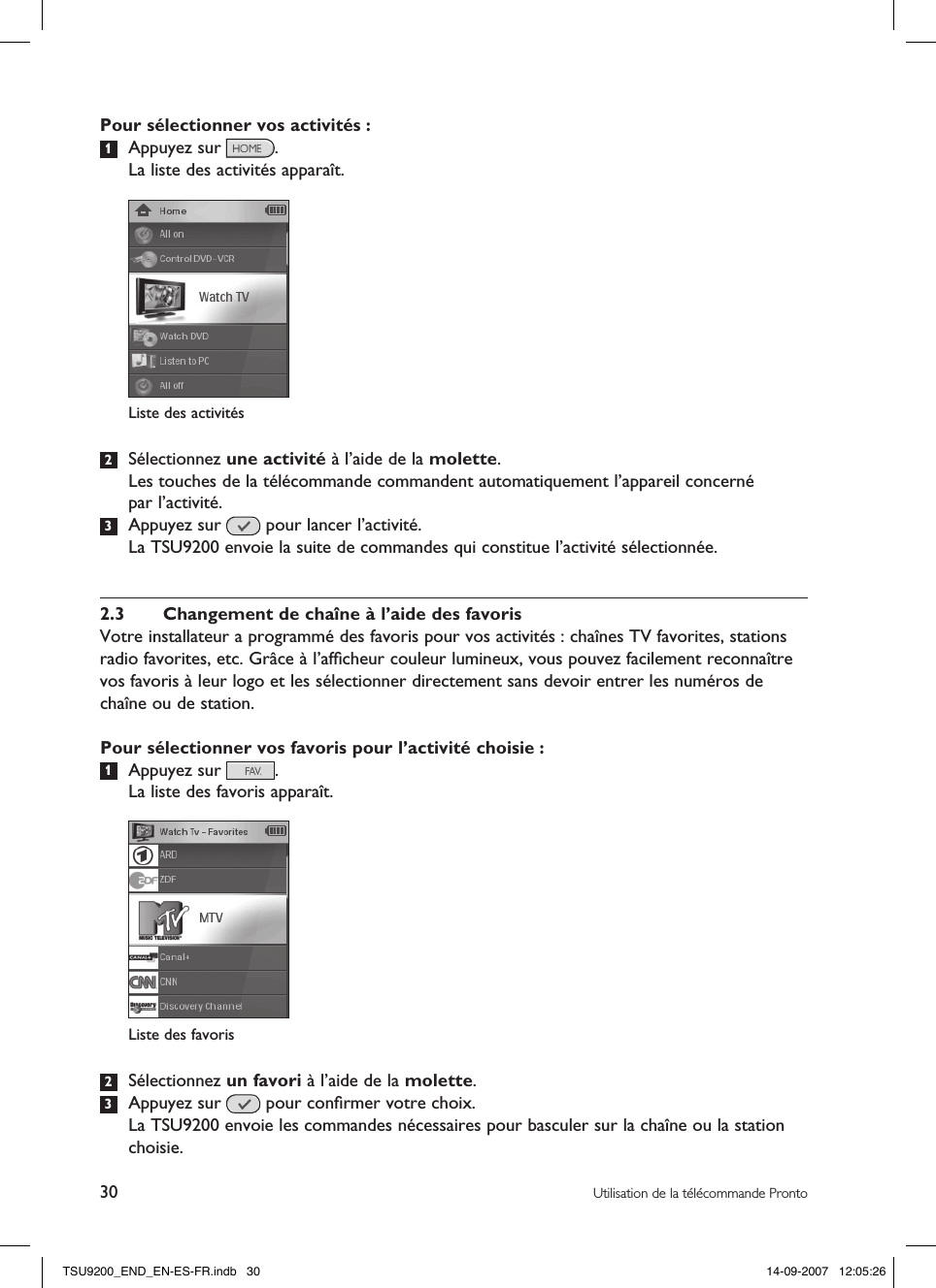 30 Utilisation de la télécommande ProntoPour sélectionner vos activités :1  Appuyez sur  .   La liste des activités apparaît.2  Sélectionnez une activité à l’aide de la molette.  Les touches de la télécommande commandent automatiquement l’appareil concerné  par l’activité.3  Appuyez sur   pour lancer l’activité.  La TSU9200 envoie la suite de commandes qui constitue l’activité sélectionnée. 2.3  Changement de chaîne à l’aide des favorisVotre installateur a programmé des favoris pour vos activités : chaînes TV favorites, stations radio favorites, etc. Grâce à l’afﬁcheur couleur lumineux, vous pouvez facilement reconnaître vos favoris à leur logo et les sélectionner directement sans devoir entrer les numéros de chaîne ou de station. Pour sélectionner vos favoris pour l’activité choisie :1  Appuyez sur  .  La liste des favoris apparaît.2  Sélectionnez un favori à l’aide de la molette.3  Appuyez sur   pour conﬁrmer votre choix.  La TSU9200 envoie les commandes nécessaires pour basculer sur la chaîne ou la station choisie. Liste des activitésListe des favorisTSU9200_END_EN-ES-FR.indb   30 14-09-2007   12:05:26