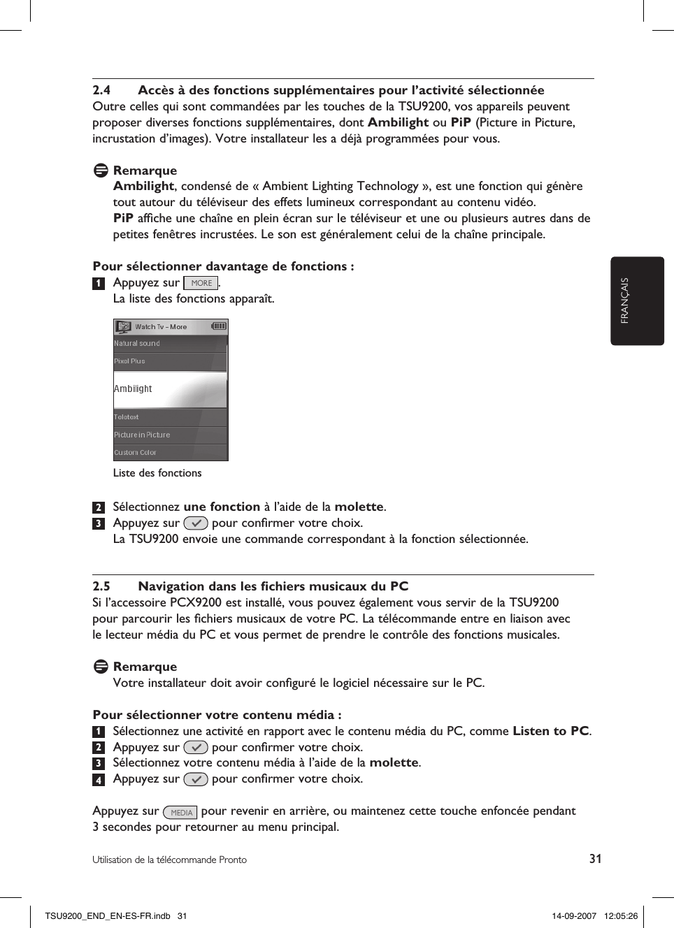 FRANÇAIS31Utilisation de la télécommande Pronto2.4  Accès à des fonctions supplémentaires pour l’activité sélectionnéeOutre celles qui sont commandées par les touches de la TSU9200, vos appareils peuvent proposer diverses fonctions supplémentaires, dont Ambilight ou PiP (Picture in Picture, incrustation d’images). Votre installateur les a déjà programmées pour vous. D RemarqueAmbilight, condensé de « Ambient Lighting Technology », est une fonction qui génère tout autour du téléviseur des effets lumineux correspondant au contenu vidéo. PiP afﬁche une chaîne en plein écran sur le téléviseur et une ou plusieurs autres dans de petites fenêtres incrustées. Le son est généralement celui de la chaîne principale.Pour sélectionner davantage de fonctions :1  Appuyez sur  .  La liste des fonctions apparaît. 2  Sélectionnez une fonction à l’aide de la molette.3  Appuyez sur   pour conﬁrmer votre choix.  La TSU9200 envoie une commande correspondant à la fonction sélectionnée. 2.5  Navigation dans les ﬁchiers musicaux du PCSi l’accessoire PCX9200 est installé, vous pouvez également vous servir de la TSU9200  pour parcourir les ﬁchiers musicaux de votre PC. La télécommande entre en liaison avec  le lecteur média du PC et vous permet de prendre le contrôle des fonctions musicales.D RemarqueVotre installateur doit avoir conﬁguré le logiciel nécessaire sur le PC. Pour sélectionner votre contenu média :1  Sélectionnez une activité en rapport avec le contenu média du PC, comme Listen to PC.  2  Appuyez sur   pour conﬁrmer votre choix.3  Sélectionnez votre contenu média à l’aide de la molette. 4  Appuyez sur   pour conﬁrmer votre choix.Appuyez sur   pour revenir en arrière, ou maintenez cette touche enfoncée pendant 3 secondes pour retourner au menu principal. Liste des fonctionsTSU9200_END_EN-ES-FR.indb   31 14-09-2007   12:05:26