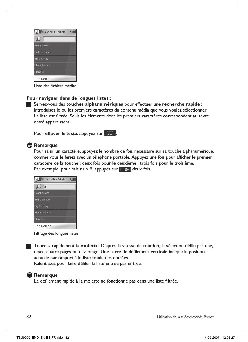 32 Utilisation de la télécommande ProntoPour naviguer dans de longues listes :   Servez-vous des touches alphanumériques pour effectuer une recherche rapide : introduisez le ou les premiers caractères du contenu média que vous voulez sélectionner.  La liste est ﬁltrée. Seuls les éléments dont les premiers caractères correspondent au texte entré apparaissent.  Pour effacer le texte, appuyez sur  .D RemarquePour saisir un caractère, appuyez le nombre de fois nécessaire sur sa touche alphanumérique, comme vous le feriez avec un téléphone portable. Appuyez une fois pour afﬁcher le premier caractère de la touche ; deux fois pour le deuxième ; trois fois pour le troisième. Par exemple, pour saisir un B, appuyez sur   deux fois.   Tournez rapidement la molette. D’après la vitesse de rotation, la sélection déﬁle par une, deux, quatre pages ou davantage. Une barre de déﬁlement verticale indique la position actuelle par rapport à la liste totale des entrées.   Ralentissez pour faire déﬁler la liste entrée par entrée.D RemarqueLe déﬁlement rapide à la molette ne fonctionne pas dans une liste ﬁltrée. Filtrage des longues listesListe des ﬁchiers médias TSU9200_END_EN-ES-FR.indb   32 14-09-2007   12:05:27