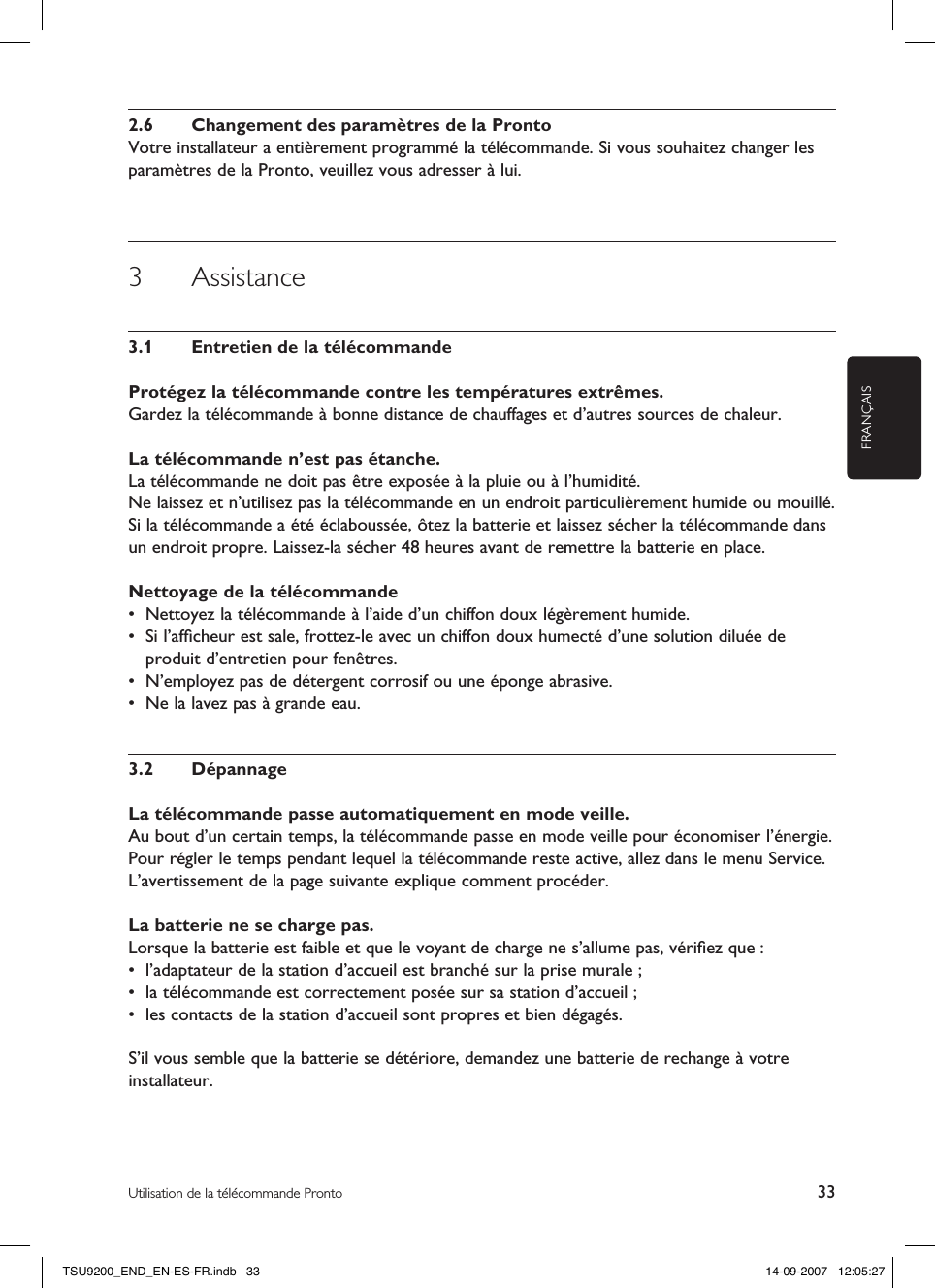 FRANÇAIS33Utilisation de la télécommande Pronto2.6  Changement des paramètres de la ProntoVotre installateur a entièrement programmé la télécommande. Si vous souhaitez changer les paramètres de la Pronto, veuillez vous adresser à lui. 3  Assistance3.1  Entretien de la télécommandeProtégez la télécommande contre les températures extrêmes.Gardez la télécommande à bonne distance de chauffages et d’autres sources de chaleur.La télécommande n’est pas étanche.La télécommande ne doit pas être exposée à la pluie ou à l’humidité.Ne laissez et n’utilisez pas la télécommande en un endroit particulièrement humide ou mouillé.Si la télécommande a été éclaboussée, ôtez la batterie et laissez sécher la télécommande dans un endroit propre. Laissez-la sécher 48 heures avant de remettre la batterie en place.Nettoyage de la télécommande•  Nettoyez la télécommande à l’aide d’un chiffon doux légèrement humide.•  Si l’afﬁcheur est sale, frottez-le avec un chiffon doux humecté d’une solution diluée de produit d’entretien pour fenêtres. •  N’employez pas de détergent corrosif ou une éponge abrasive.•  Ne la lavez pas à grande eau.3.2  DépannageLa télécommande passe automatiquement en mode veille.Au bout d’un certain temps, la télécommande passe en mode veille pour économiser l’énergie. Pour régler le temps pendant lequel la télécommande reste active, allez dans le menu Service. L’avertissement de la page suivante explique comment procéder.La batterie ne se charge pas.Lorsque la batterie est faible et que le voyant de charge ne s’allume pas, vériﬁez que :•  l’adaptateur de la station d’accueil est branché sur la prise murale ; •  la télécommande est correctement posée sur sa station d’accueil ;•  les contacts de la station d’accueil sont propres et bien dégagés.S’il vous semble que la batterie se détériore, demandez une batterie de rechange à votre installateur. TSU9200_END_EN-ES-FR.indb   33 14-09-2007   12:05:27