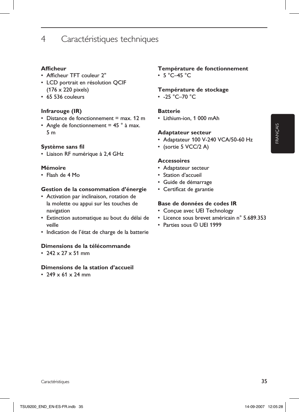 4  Caractéristiques techniquesFRANÇAIS35CaractéristiquesAfﬁcheur •  Afﬁcheur TFT couleur 2&quot; •  LCD portrait en résolution QCIF (176 x 220 pixels)•  65 536 couleursInfrarouge (IR)•  Distance de fonctionnement = max. 12 m•  Angle de fonctionnement = 45 ° à max. 5 mSystème sans ﬁl•  Liaison RF numérique à 2,4 GHzMémoire•  Flash de 4 MoGestion de la consommation d’énergie•  Activation par inclinaison, rotation de la molette ou appui sur les touches de navigation•  Extinction automatique au bout du délai de veille•  Indication de l’état de charge de la batterieDimensions de la télécommande •  242 x 27 x 51 mmDimensions de la station d’accueil •  249 x 61 x 24 mmTempérature de fonctionnement •  5 °C–45 °CTempérature de stockage •  -25 °C–70 °CBatterie •  Lithium-ion, 1 000 mAhAdaptateur secteur •  Adaptateur 100 V-240 VCA/50-60 Hz•  (sortie 5 VCC/2 A)Accessoires •  Adaptateur secteur•  Station d’accueil•  Guide de démarrage•  Certiﬁcat de garantieBase de données de codes IR •  Conçue avec UEI Technology•  Licence sous brevet américain n° 5.689.353•  Parties sous © UEI 1999TSU9200_END_EN-ES-FR.indb   35 14-09-2007   12:05:28