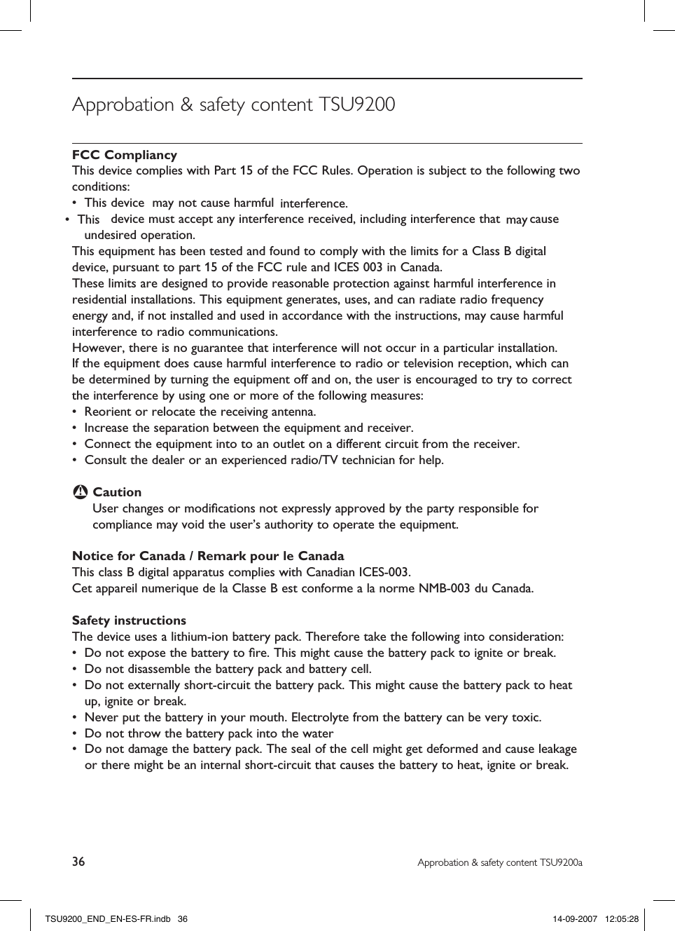 36 Approbation &amp; safety content TSU9200aApprobation &amp; safety content TSU9200FCC CompliancyThis device complies with Part 15 of the FCC Rules. Operation is subject to the following two conditions:•  This device  not cause harmful interference.•  This device must accept any interference received, including interference that may cause undesired operation.This equipment has been tested and found to comply with the limits for a Class B digital device, pursuant to part 15 of the FCC rule and ICES 003 in Canada.These limits are designed to provide reasonable protection against harmful interference in residential installations. This equipment generates, uses, and can radiate radio frequency energy and, if not installed and used in accordance with the instructions, may cause harmful interference to radio communications. However, there is no guarantee that interference will not occur in a particular installation.  If the equipment does cause harmful interference to radio or television reception, which can be determined by turning the equipment off and on, the user is encouraged to try to correct the interference by using one or more of the following measures:•  Reorient or relocate the receiving antenna.•  Increase the separation between the equipment and receiver.•  Connect the equipment into to an outlet on a different circuit from the receiver.•  Consult the dealer or an experienced radio/TV technician for help.B CautionUser changes or modiﬁcations not expressly approved by the party responsible for compliance may void the user’s authority to operate the equipment.Notice for Canada / Remark pour le CanadaThis class B digital apparatus complies with Canadian ICES-003.Cet appareil numerique de la Classe B est conforme a la norme NMB-003 du Canada.Safety instructions The device uses a lithium-ion battery pack. Therefore take the following into consideration:•  Do not expose the battery to ﬁre. This might cause the battery pack to ignite or break.•  Do not disassemble the battery pack and battery cell.•  Do not externally short-circuit the battery pack. This might cause the battery pack to heat up, ignite or break.•  Never put the battery in your mouth. Electrolyte from the battery can be very toxic.•  Do not throw the battery pack into the water•  Do not damage the battery pack. The seal of the cell might get deformed and cause leakage or there might be an internal short-circuit that causes the battery to heat, ignite or break.TSU9200_END_EN-ES-FR.indb   36 14-09-2007   12:05:28may