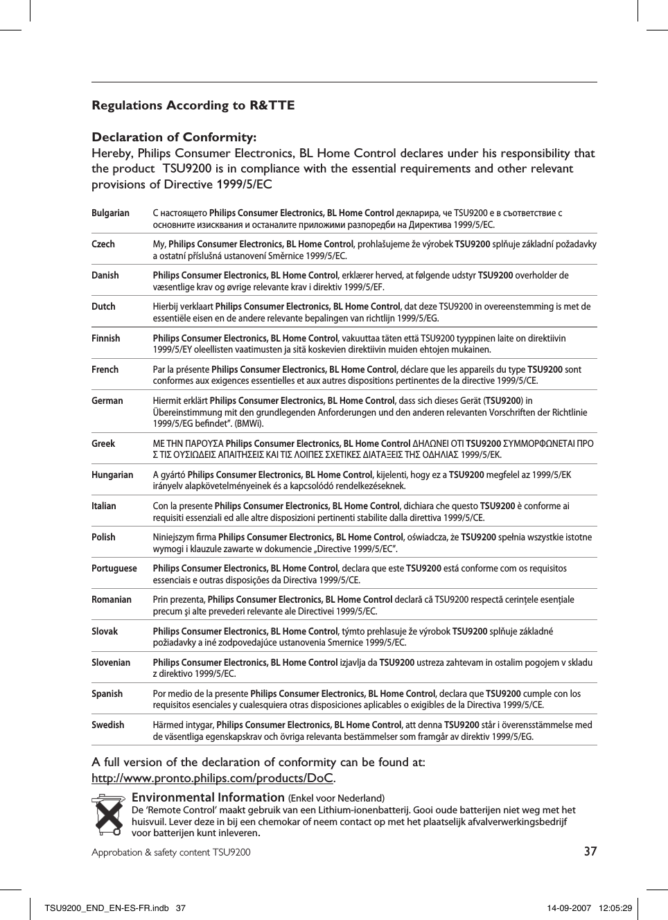 37Approbation &amp; safety content TSU9200Regulations According to R&amp;TTEDeclaration of Conformity:Hereby, Philips Consumer Electronics, BL Home Control declares under his responsibility that the product  TSU9200 is in compliance with the essential requirements and other relevant provisions of Directive 1999/5/ECBulgarian  С настоящето Philips Consumer Electronics, BL Home Control декларира, че TSU9200 е в съответствие с основните изисквания и останалите приложими разпоредби на Директива 1999/5/EC.Czech  My, Philips Consumer Electronics, BL Home Control, prohlašujeme že výrobek TSU9200 splňuje základní požadavky a ostatní příslušná ustanovení Směrnice 1999/5/EC.Danish Philips Consumer Electronics, BL Home Control, erklærer herved, at følgende udstyr TSU9200 overholder de væsentlige krav og øvrige relevante krav i direktiv 1999/5/EF.Dutch  Hierbij verklaart Philips Consumer Electronics, BL Home Control, dat deze TSU9200 in overeenstemming is met de essentiële eisen en de andere relevante bepalingen van richtlijn 1999/5/EG.Finnish Philips Consumer Electronics, BL Home Control, vakuuttaa täten että TSU9200 tyyppinen laite on direktiivin 1999/5/EY oleellisten vaatimusten ja sitä koskevien direktiivin muiden ehtojen mukainen.French  Par la présente Philips Consumer Electronics, BL Home Control, déclare que les appareils du type TSU9200 sont conformes aux exigences essentielles et aux autres dispositions pertinentes de la directive 1999/5/CE.German  Hiermit erklärt Philips Consumer Electronics, BL Home Control, dass sich dieses Gerät (TSU9200) in Übereinstimmung mit den grundlegenden Anforderungen und den anderen relevanten Vorschriften der Richtlinie 1999/5/EG beﬁndet”. (BMWi).Greek  ΜΕ ΤΗΝ ΠΑΡΟΥΣΑ Philips Consumer Electronics, BL Home Control ΔΗΛΩΝΕΙ ΟΤΙ TSU9200 ΣΥΜΜΟΡΦΩΝΕΤΑΙ ΠΡΟΣ ΤΙΣ ΟΥΣΙΩΔΕΙΣ ΑΠΑΙΤΗΣΕΙΣ ΚΑΙ ΤΙΣ ΛΟΙΠΕΣ ΣΧΕΤΙΚΕΣ ΔΙΑΤΑΞΕΙΣ ΤΗΣ ΟΔΗΛΙΑΣ 1999/5/ΕΚ.  Hungarian  A gyártó Philips Consumer Electronics, BL Home Control, kijelenti, hogy ez a TSU9200 megfelel az 1999/5/EK irányelv alapkövetelményeinek és a kapcsolódó rendelkezéseknek.Italian  Con la presente Philips Consumer Electronics, BL Home Control, dichiara che questo TSU9200 è conforme ai requisiti essenziali ed alle altre disposizioni pertinenti stabilite dalla direttiva 1999/5/CE.Polish   Niniejszym ﬁrma Philips Consumer Electronics, BL Home Control, oświadcza, że TSU9200 spełnia wszystkie istotne wymogi i klauzule zawarte w dokumencie „Directive 1999/5/EC”.Portuguese Philips Consumer Electronics, BL Home Control, declara que este TSU9200 está conforme com os requisitos essenciais e outras disposições da Directiva 1999/5/CE.Romanian  Prin prezenta, Philips Consumer Electronics, BL Home Control declară că TSU9200 respectă cerinţele esenţiale precum şi alte prevederi relevante ale Directivei 1999/5/EC.Slovak Philips Consumer Electronics, BL Home Control, týmto prehlasuje že výrobok TSU9200 splňuje základné požiadavky a iné zodpovedajúce ustanovenia Smernice 1999/5/EC.Slovenian Philips Consumer Electronics, BL Home Control izjavlja da TSU9200 ustreza zahtevam in ostalim pogojem v skladu z direktivo 1999/5/EC.Spanish  Por medio de la presente Philips Consumer Electronics, BL Home Control, declara que TSU9200 cumple con los requisitos esenciales y cualesquiera otras disposiciones aplicables o exigibles de la Directiva 1999/5/CE.Swedish  Härmed intygar, Philips Consumer Electronics, BL Home Control, att denna TSU9200 står i överensstämmelse med de väsentliga egenskapskrav och övriga relevanta bestämmelser som framgår av direktiv 1999/5/EG.A full version of the declaration of conformity can be found at:  http://www.pronto.philips.com/products/DoC.Environmental Information (Enkel voor Nederland)De ‘Remote Control’ maakt gebruik van een Lithium-ionenbatterij. Gooi oude batterijen niet weg met het huisvuil. Lever deze in bij een chemokar of neem contact op met het plaatselijk afvalverwerkingsbedrijf voor batterijen kunt inleveren.TSU9200_END_EN-ES-FR.indb   37 14-09-2007   12:05:29