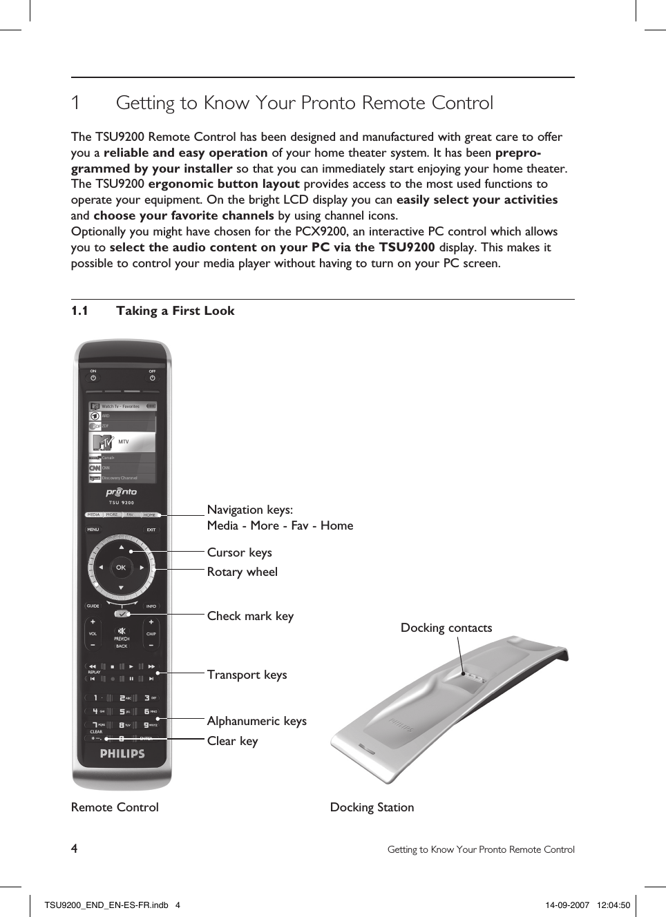 4Getting to Know Your Pronto Remote ControlDocking contacts1  Getting to Know Your Pronto Remote ControlThe TSU9200 Remote Control has been designed and manufactured with great care to offer you a reliable and easy operation of your home theater system. It has been prepro-grammed by your installer so that you can immediately start enjoying your home theater.The TSU9200 ergonomic button layout provides access to the most used functions to operate your equipment. On the bright LCD display you can easily select your activities and choose your favorite channels by using channel icons.Optionally you might have chosen for the PCX9200, an interactive PC control which allows you to select the audio content on your PC via the TSU9200 display. This makes it possible to control your media player without having to turn on your PC screen. 1.1  Taking a First LookRemote Control Docking Station Navigation keys:  Media - More - Fav - HomeCursor keysRotary wheelCheck mark keyTransport keysAlphanumeric keysClear keyTSU9200_END_EN-ES-FR.indb   4 14-09-2007   12:04:50