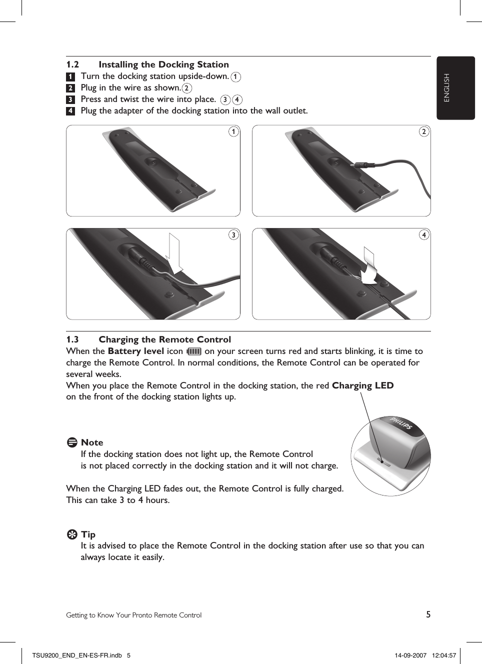 ENGLISH5Getting to Know Your Pronto Remote Control1.2  Installing the Docking Station 1  Turn the docking station upside-down.  2  Plug in the wire as shown.  3  Press and twist the wire into place.   4  Plug the adapter of the docking station into the wall outlet.21.3  Charging the Remote ControlWhen the Battery level icon   on your screen turns red and starts blinking, it is time to charge the Remote Control. In normal conditions, the Remote Control can be operated for several weeks.When you place the Remote Control in the docking station, the red Charging LED  on the front of the docking station lights up.D Note If the docking station does not light up, the Remote Control  is not placed correctly in the docking station and it will not charge.When the Charging LED fades out, the Remote Control is fully charged.  This can take 3 to 4 hours.E Tip It is advised to place the Remote Control in the docking station after use so that you can always locate it easily. 1431 23 4TSU9200_END_EN-ES-FR.indb   5 14-09-2007   12:04:57