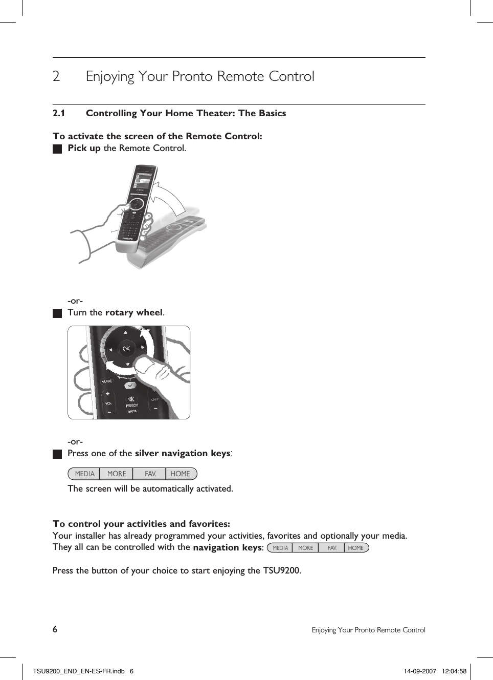 6Enjoying Your Pronto Remote Control2  Enjoying Your Pronto Remote Control2.1  Controlling Your Home Theater: The BasicsTo activate the screen of the Remote Control: Pick up the Remote Control.    -or-  Turn the rotary wheel.    -or-  Press one of the silver navigation keys:      The screen will be automatically activated. To control your activities and favorites:Your installer has already programmed your activities, favorites and optionally your media.  They all can be controlled with the navigation keys:  Press the button of your choice to start enjoying the TSU9200.TSU9200_END_EN-ES-FR.indb   6 14-09-2007   12:04:58