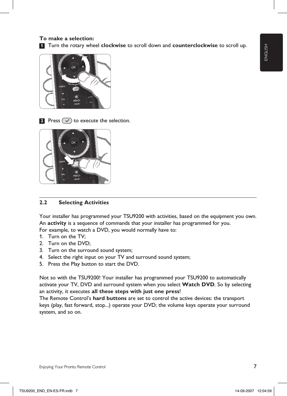 ENGLISH7Enjoying Your Pronto Remote ControlTo make a selection:1  Turn the rotary wheel clockwise to scroll down and counterclockwise to scroll up.2  Press   to execute the selection.2.2  Selecting Activities Your installer has programmed your TSU9200 with activities, based on the equipment you own.  An activity is a sequence of commands that your installer has programmed for you.For example, to watch a DVD, you would normally have to:1.  Turn on the TV;2.  Turn on the DVD;3.  Turn on the surround sound system;4.  Select the right input on your TV and surround sound system;5.  Press the Play button to start the DVD.Not so with the TSU9200! Your installer has programmed your TSU9200 to automatically activate your TV, DVD and surround system when you select Watch DVD. So by selecting an activity, it executes all these steps with just one press!The Remote Control’s hard buttons are set to control the active devices: the transport keys (play, fast forward, stop...) operate your DVD; the volume keys operate your surround system, and so on.TSU9200_END_EN-ES-FR.indb   7 14-09-2007   12:04:59