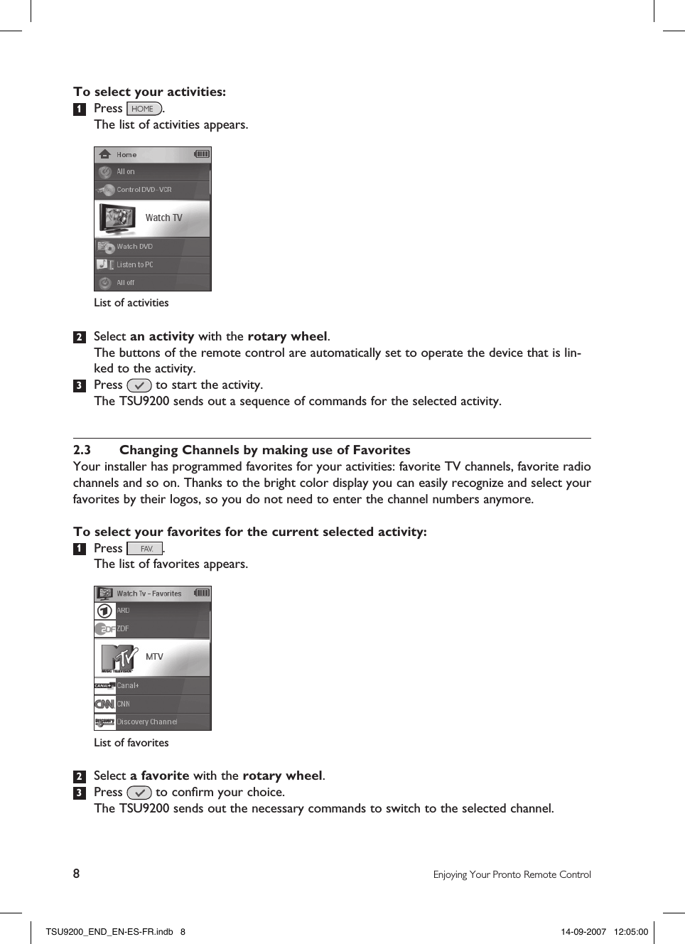 8Enjoying Your Pronto Remote ControlTo select your activities:1  Press  .   The list of activities appears.2  Select an activity with the rotary wheel.  The buttons of the remote control are automatically set to operate the device that is lin-ked to the activity.3  Press   to start the activity.  The TSU9200 sends out a sequence of commands for the selected activity. 2.3  Changing Channels by making use of FavoritesYour installer has programmed favorites for your activities: favorite TV channels, favorite radio channels and so on. Thanks to the bright color display you can easily recognize and select your favorites by their logos, so you do not need to enter the channel numbers anymore. To select your favorites for the current selected activity:1  Press  .  The list of favorites appears.2  Select a favorite with the rotary wheel.3  Press   to conﬁrm your choice.  The TSU9200 sends out the necessary commands to switch to the selected channel. List of activitiesList of favoritesTSU9200_END_EN-ES-FR.indb   8 14-09-2007   12:05:00