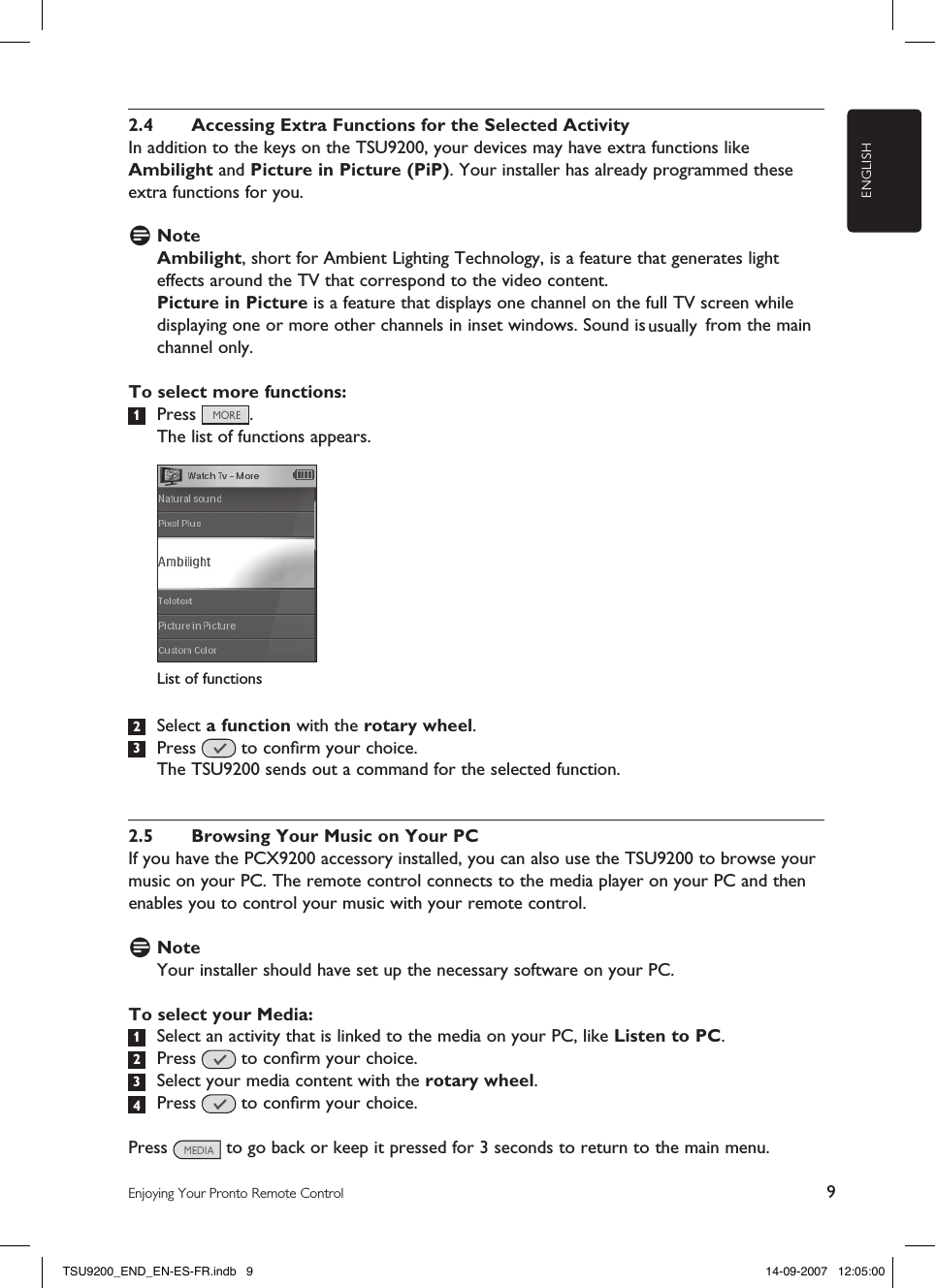 ENGLISH9Enjoying Your Pronto Remote Control2.4  Accessing Extra Functions for the Selected ActivityIn addition to the keys on the TSU9200, your devices may have extra functions like Ambilight and Picture in Picture (PiP). Your installer has already programmed these extra functions for you. D NoteAmbilight, short for Ambient Lighting Technology, is a feature that generates light effects around the TV that correspond to the video content.  Picture in Picture is a feature that displays one channel on the full TV screen while displaying one or more other channels in inset windows. Sound is   from the main channel only.To select more functions:1  Press  .  The list of functions appears. 2  Select a function with the rotary wheel.3  Press   to conﬁrm your choice.  The TSU9200 sends out a command for the selected function. 2.5  Browsing Your Music on Your PCIf you have the PCX9200 accessory installed, you can also use the TSU9200 to browse your music on your PC. The remote control connects to the media player on your PC and then enables you to control your music with your remote control.D NoteYour installer should have set up the necessary software on your PC. To select your Media:1  Select an activity that is linked to the media on your PC, like Listen to PC.  2  Press   to conﬁrm your choice.3  Select your media content with the rotary wheel. 4  Press   to conﬁrm your choice.Press   to go back or keep it pressed for 3 seconds to return to the main menu. List of functionsTSU9200_END_EN-ES-FR.indb   9 14-09-2007   12:05:00usually