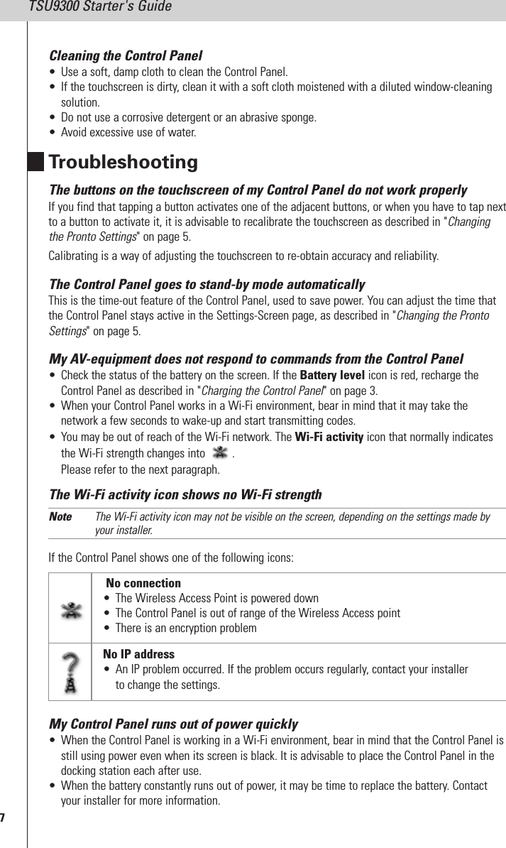 7TSU9300 Starter&apos;s GuideCleaning the Control Panel• Use a soft, damp cloth to clean the Control Panel.• If the touchscreen is dirty, clean it with a soft cloth moistened with a diluted window-cleaningsolution.• Do not use a corrosive detergent or an abrasive sponge.• Avoid excessive use of water.TroubleshootingThe buttons on the touchscreen of my Control Panel do not work properlyIf you find that tapping a button activates one of the adjacent buttons, or when you have to tap nextto a button to activate it, it is advisable to recalibrate the touchscreen as described in &quot;Changingthe Pronto Settings&quot; on page 5.Calibrating is a way of adjusting the touchscreen to re-obtain accuracy and reliability.The Control Panel goes to stand-by mode automaticallyThis is the time-out feature of the Control Panel, used to save power. You can adjust the time thatthe Control Panel stays active in the Settings-Screen page, as described in &quot;Changing the ProntoSettings&quot; on page 5.My AV-equipment does not respond to commands from the Control Panel• Check the status of the battery on the screen. If the Battery level icon is red, recharge theControl Panel as described in &quot;Charging the Control Panel&quot; on page 3.• When your Control Panel works in a Wi-Fi environment, bear in mind that it may take thenetwork a few seconds to wake-up and start transmitting codes.• You may be out of reach of the Wi-Fi network. The Wi-Fi activity icon that normally indicatesthe Wi-Fi strength changes into .Please refer to the next paragraph.The Wi-Fi activity icon shows no Wi-Fi strengthNote The Wi-Fi activity icon may not be visible on the screen, depending on the settings made byyour installer.If the Control Panel shows one of the following icons:My Control Panel runs out of power quickly• When the Control Panel is working in a Wi-Fi environment, bear in mind that the Control Panel isstill using power even when its screen is black. It is advisable to place the Control Panel in thedocking station each after use.• When the battery constantly runs out of power, it may be time to replace the battery. Contactyour installer for more information.No connection• The Wireless Access Point is powered down• The Control Panel is out of range of the Wireless Access point• There is an encryption problemNo IP address• An IP problem occurred. If the problem occurs regularly, contact your installerto change the settings.
