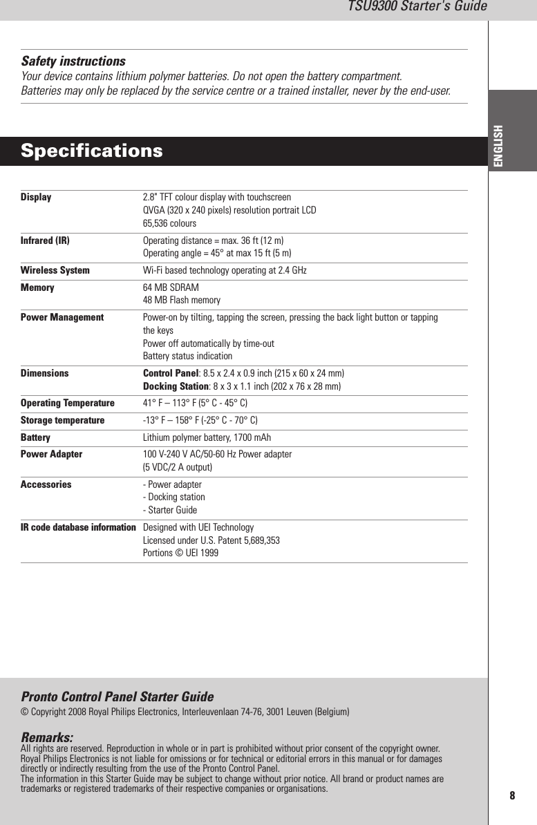 8TSU9300 Starter&apos;s GuideENGLISHSafety instructionsYour device contains lithium polymer batteries. Do not open the battery compartment.Batteries may only be replaced by the service centre or a trained installer, never by the end-user.SpecificationsDisplay 2.8&quot; TFT colour display with touchscreenQVGA (320 x 240 pixels) resolution portrait LCD65,536 coloursInfrared (IR) Operating distance = max. 36 ft (12 m)Operating angle = 45° at max 15 ft (5 m)Wireless System Wi-Fi based technology operating at 2.4 GHzMemory 64 MB SDRAM48 MB Flash memoryPower Management Power-on by tilting, tapping the screen, pressing the back light button or tappingthe keysPower off automatically by time-outBattery status indicationDimensions Control Panel: 8.5 x 2.4 x 0.9 inch (215 x 60 x 24 mm)Docking Station: 8 x 3 x 1.1 inch (202 x 76 x 28 mm)Operating Temperature 41° F – 113° F (5° C - 45° C)Storage temperature -13° F – 158° F (-25° C - 70° C)Battery Lithium polymer battery, 1700 mAhPower Adapter 100 V-240 V AC/50-60 Hz Power adapter(5 VDC/2 A output)Accessories - Power adapter- Docking station- Starter GuideIR code database information Designed with UEI TechnologyLicensed under U.S. Patent 5,689,353Portions © UEI 1999Pronto Control Panel Starter Guide© Copyright 2008 Royal Philips Electronics, Interleuvenlaan 74-76, 3001 Leuven (Belgium)Remarks:All rights are reserved. Reproduction in whole or in part is prohibited without prior consent of the copyright owner.Royal Philips Electronics is not liable for omissions or for technical or editorial errors in this manual or for damagesdirectly or indirectly resulting from the use of the Pronto Control Panel.The information in this Starter Guide may be subject to change without prior notice. All brand or product names aretrademarks or registered trademarks of their respective companies or organisations.