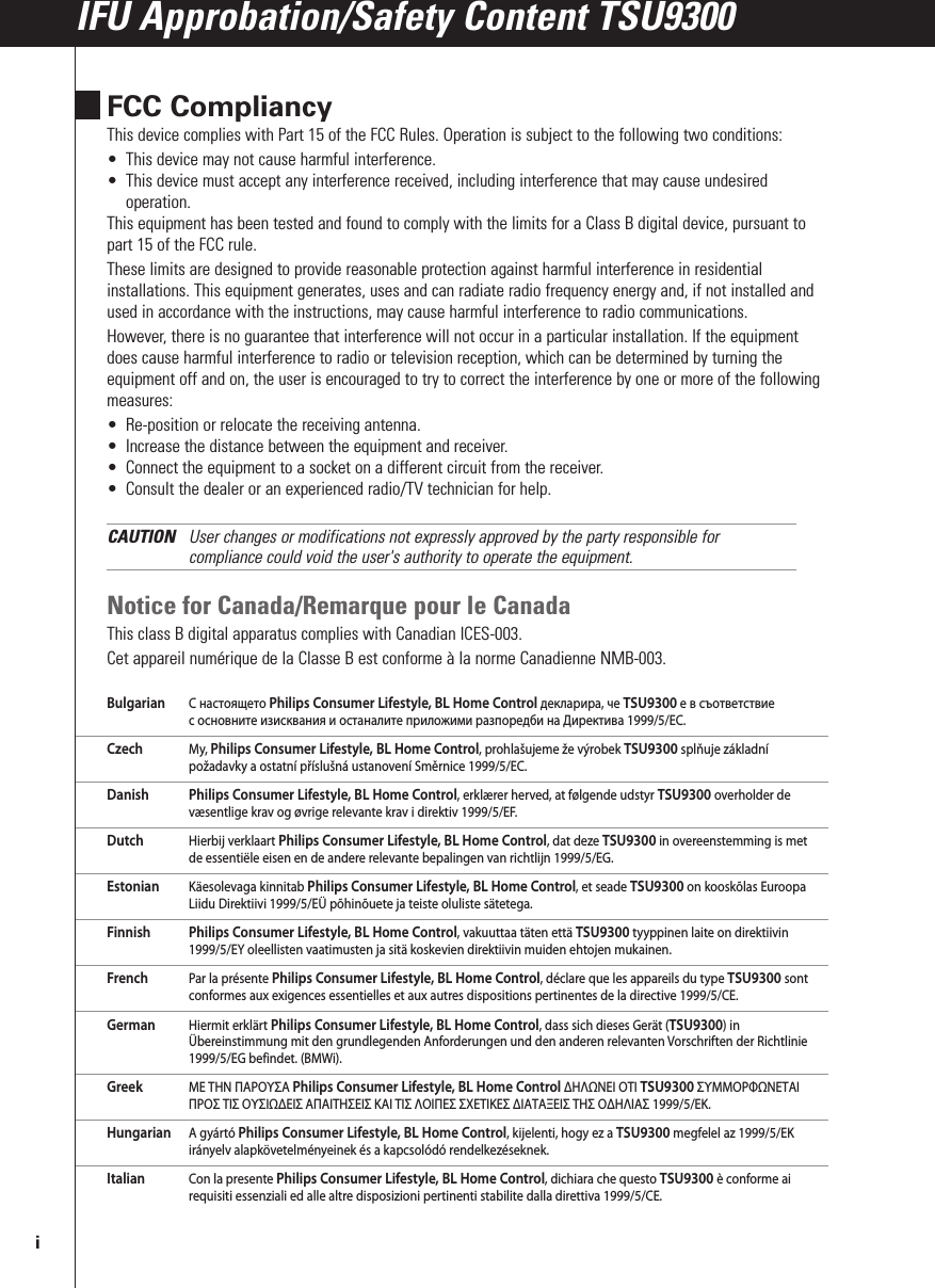 FCC CompliancyThis device complies with Part 15 of the FCC Rules. Operation is subject to the following two conditions:• This device may not cause harmful interference.• This device must accept any interference received, including interference that may cause undesiredoperation.This equipment has been tested and found to comply with the limits for a Class B digital device, pursuant topart 15 of the FCC rule.These limits are designed to provide reasonable protection against harmful interference in residentialinstallations. This equipment generates, uses and can radiate radio frequency energy and, if not installed andused in accordance with the instructions, may cause harmful interference to radio communications.However, there is no guarantee that interference will not occur in a particular installation. If the equipmentdoes cause harmful interference to radio or television reception, which can be determined by turning theequipment off and on, the user is encouraged to try to correct the interference by one or more of the followingmeasures:• Re-position or relocate the receiving antenna.• Increase the distance between the equipment and receiver.• Connect the equipment to a socket on a different circuit from the receiver.• Consult the dealer or an experienced radio/TV technician for help.CAUTION User changes or modifications not expressly approved by the party responsible forcompliance could void the user&apos;s authority to operate the equipment.Notice for Canada/Remarque pour le CanadaThis class B digital apparatus complies with Canadian ICES-003.Cet appareil numérique de la Classe B est conforme à la norme Canadienne NMB-003.Bulgarian С настоящето Philips Consumer Lifestyle, BL Home Control декларира, че TSU9300 е в съответствиес основните изисквания и останалите приложими разпоредби на Директива 1999/5/EC.Czech My, Philips Consumer Lifestyle, BL Home Control, prohlašujeme že výrobek TSU9300 splňuje základnípožadavky a ostatní příslušná ustanovení Směrnice 1999/5/EC.Danish Philips Consumer Lifestyle, BL Home Control, erklærer herved, at følgende udstyr TSU9300 overholder devæsentlige krav og øvrige relevante krav i direktiv 1999/5/EF.Dutch Hierbij verklaart Philips Consumer Lifestyle, BL Home Control, dat deze TSU9300 in overeenstemming is metde essentiële eisen en de andere relevante bepalingen van richtlijn 1999/5/EG.Estonian Käesolevaga kinnitab Philips Consumer Lifestyle, BL Home Control, et seade TSU9300 on kooskõlas EuroopaLiidu Direktiivi 1999/5/EÜ põhinõuete ja teiste oluliste sätetega.Finnish Philips Consumer Lifestyle, BL Home Control, vakuuttaa täten että TSU9300 tyyppinen laite on direktiivin1999/5/EY oleellisten vaatimusten ja sitä koskevien direktiivin muiden ehtojen mukainen.French Par la présente Philips Consumer Lifestyle, BL Home Control, déclare que les appareils du type TSU9300 sontconformes aux exigences essentielles et aux autres dispositions pertinentes de la directive 1999/5/CE.German Hiermit erklärt Philips Consumer Lifestyle, BL Home Control, dass sich dieses Gerät (TSU9300) inÜbereinstimmung mit den grundlegenden Anforderungen und den anderen relevanten Vorschriften der Richtlinie1999/5/EG befindet. (BMWi).Greek ΜΕ ΤΗΝ ΠΑΡΟΥΣΑ Philips Consumer Lifestyle, BL Home Control ΔΗΛΩΝΕΙ ΟΤΙ TSU9300 ΣΥΜΜΟΡΦΩΝΕΤΑΙΠΡΟΣ ΤΙΣ ΟΥΣΙΩΔΕΙΣ ΑΠΑΙΤΗΣΕΙΣ ΚΑΙ ΤΙΣ ΛΟΙΠΕΣ ΣΧΕΤΙΚΕΣ ΔΙΑΤΑΞΕΙΣ ΤΗΣ ΟΔΗΛΙΑΣ 1999/5/ΕΚ.Hungarian A gyártó Philips Consumer Lifestyle, BL Home Control, kijelenti, hogy ez a TSU9300 megfelel az 1999/5/EKirányelv alapkövetelményeinek és a kapcsolódó rendelkezéseknek.Italian Con la presente Philips Consumer Lifestyle, BL Home Control, dichiara che questo TSU9300 è conforme airequisiti essenziali ed alle altre disposizioni pertinenti stabilite dalla direttiva 1999/5/CE.IFU Approbation/Safety Content TSU9300i