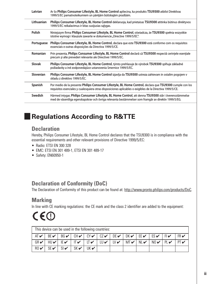 Latvian Ar šo Philips Consumer Lifestyle, BL Home Control apliecina, ka produkts TSU9300 atbilst Direktīvas1999/5/EC pamatnoteikumiem un pārējām būtiskajām prasībām.Lithuanian Philips Consumer Lifestyle, BL Home Control deklaruoja, kad prietaisas TSU9300 atitinka būtinus direktyvos1999/5/EC reikalavimus ir kitas susijusias sąlygas.Polish Niniejszym firma Philips Consumer Lifestyle, BL Home Control, oświadcza, że TSU9300 spełnia wszystkieistotne wymogi i klauzule zawarte w dokumencie „Directive 1999/5/EC”.Portuguese Philips Consumer Lifestyle, BL Home Control, declara que este TSU9300 está conforme com os requisitosessenciais e outras disposições da Directiva 1999/5/CE.Romanian Prin prezenta, Philips Consumer Lifestyle, BL Home Control declară că TSU9300 respectă cerinţele esenţialeprecum şi alte prevederi relevante ale Directivei 1999/5/EC.Slovak Philips Consumer Lifestyle, BL Home Control, týmto prehlasuje že výrobok TSU9300 splňuje základnépožiadavky a iné zodpovedajúce ustanovenia Smernice 1999/5/EC.Slovenian Philips Consumer Lifestyle, BL Home Control izjavlja da TSU9300 ustreza zahtevam in ostalim pogojem vskladu z direktivo 1999/5/EC.Spanish Por medio de la presente Philips Consumer Lifestyle, BL Home Control, declara que TSU9300 cumple con losrequisitos esenciales y cualesquiera otras disposiciones aplicables o exigibles de la Directiva 1999/5/CE.Swedish Härmed intygar, Philips Consumer Lifestyle, BL Home Control, att denna TSU9300 står i överensstämmelsemed de väsentliga egenskapskrav och övriga relevanta bestämmelser som framgår av direktiv 1999/5/EG.Regulations According to R&amp;TTEDeclarationHereby, Philips Consumer Lifestyle, BL Home Control declares that the TSU9300 is in compliance with theessential requirements and other relevant provisions of Directive 1999/5/EC:• Radio: ETSI EN 300 328• EMC: ETSI EN 301 489-1, ETSI EN 301 489-17• Safety: EN60950-1Declaration of Conformity (DoC)The Declaration of Conformity of this product can be found at: http://www.pronto.philips.com/products/DoC.MarkingIn line with CE marking regulations: the CE mark and the class 2 identifier are added to the equipment:This device can be used in the following countries:AT ✔BE ✔BG ✔CH ✔CY ✔CZ ✔DE ✔DK ✔EE ✔ES ✔FI ✔FR ✔GR ✔HU ✔IE ✔IT ✔LT ✔LU ✔LV ✔MT ✔NL ✔NO ✔PL ✔PT ✔RO ✔SE ✔SI ✔SK ✔UK ✔ii