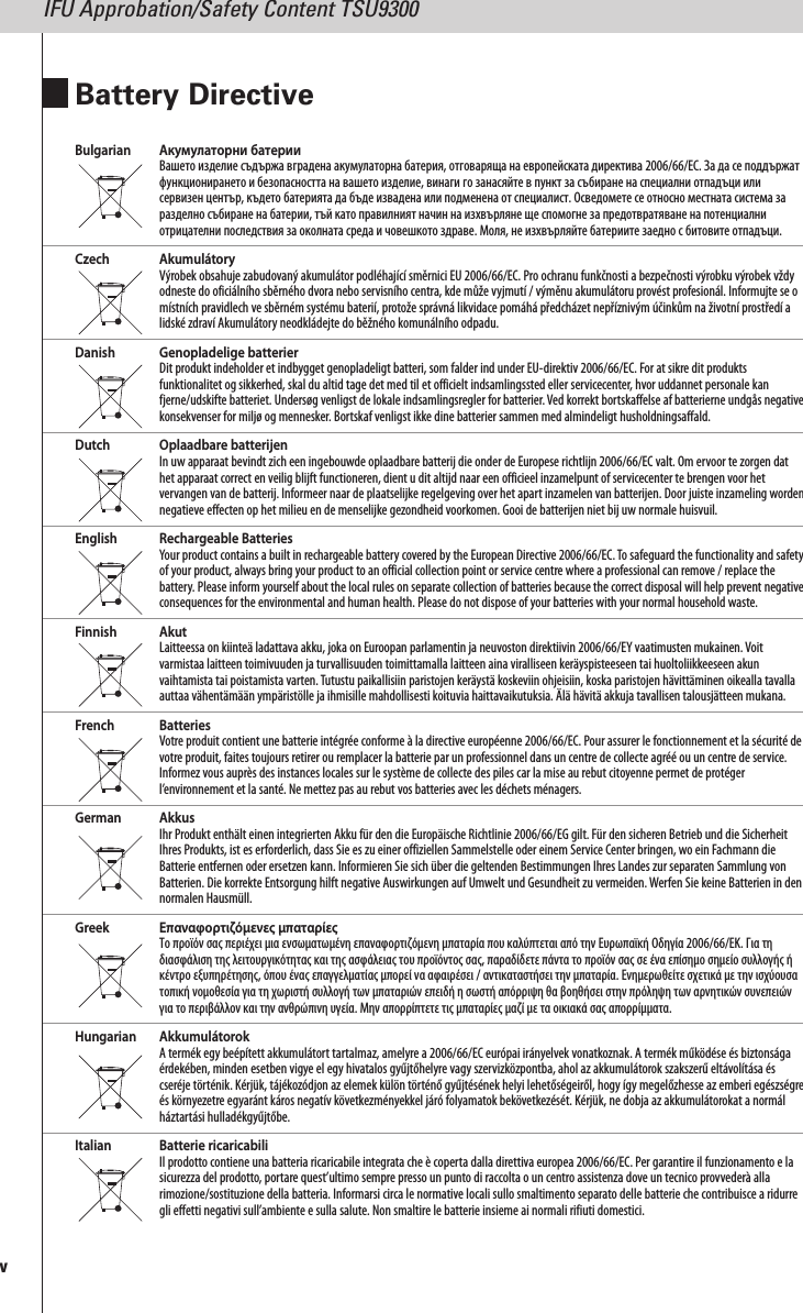 Bulgarian Акумулаторни батерииВашето изделие съдържа вградена акумулаторна батерия, отговаряща на европейската директива 2006/66/EC. За да се поддържатфункционирането и безопасността на вашето изделие, винаги го занасяйте в пункт за събиране на специални отпадъци илисервизен център, където батерията да бъде извадена или подменена от специалист. Осведомете се относно местната система заразделно събиране на батерии, тъй като правилният начин на изхвърляне ще спомогне за предотвратяване на потенциалниотрицателни последствия за околната среда и човешкото здраве. Моля, не изхвърляйте батериите заедно с битовите отпадъци.Czech AkumulátoryVýrobek obsahuje zabudovaný akumulátor podléhající směrnici EU 2006/66/EC. Pro ochranu funkčnosti a bezpečnosti výrobku výrobek vždyodneste do oficiálního sběrného dvora nebo servisního centra, kde může vyjmutí / výměnu akumulátoru provést profesionál. Informujte se omístních pravidlech ve sběrném systému baterií, protože správná likvidace pomáhá předcházet nepříznivým účinkům na životní prostředí alidské zdraví Akumulátory neodkládejte do běžného komunálního odpadu.Danish Genopladelige batterierDit produkt indeholder et indbygget genopladeligt batteri, som falder ind under EU-direktiv 2006/66/EC. For at sikre dit produktsfunktionalitet og sikkerhed, skal du altid tage det med til et officielt indsamlingssted eller servicecenter, hvor uddannet personale kanfjerne/udskifte batteriet. Undersøg venligst de lokale indsamlingsregler for batterier. Ved korrekt bortskaffelse af batterierne undgås negativekonsekvenser for miljø og mennesker. Bortskaf venligst ikke dine batterier sammen med almindeligt husholdningsaffald.Dutch Oplaadbare batterijenIn uw apparaat bevindt zich een ingebouwde oplaadbare batterij die onder de Europese richtlijn 2006/66/EC valt. Om ervoor te zorgen dathet apparaat correct en veilig blijft functioneren, dient u dit altijd naar een officieel inzamelpunt of servicecenter te brengen voor hetvervangen van de batterij. Informeer naar de plaatselijke regelgeving over het apart inzamelen van batterijen. Door juiste inzameling wordennegatieve effecten op het milieu en de menselijke gezondheid voorkomen. Gooi de batterijen niet bij uw normale huisvuil.English Rechargeable BatteriesYour product contains a built in rechargeable battery covered by the European Directive 2006/66/EC.To safeguard the functionality and safetyof your product, always bring your product to an official collection point or service centre where a professional can remove / replace thebattery. Please inform yourself about the local rules on separate collection of batteries because the correct disposal will help prevent negativeconsequences for the environmental and human health. Please do not dispose of your batteries with your normal household waste.Finnish AkutLaitteessa on kiinteä ladattava akku, joka on Euroopan parlamentin ja neuvoston direktiivin 2006/66/EY vaatimusten mukainen. Voitvarmistaa laitteen toimivuuden ja turvallisuuden toimittamalla laitteen aina viralliseen keräyspisteeseen tai huoltoliikkeeseen akunvaihtamista tai poistamista varten.Tutustu paikallisiin paristojen keräystä koskeviin ohjeisiin, koska paristojen hävittäminen oikealla tavallaauttaa vähentämään ympäristölle ja ihmisille mahdollisesti koituvia haittavaikutuksia. Älä hävitä akkuja tavallisen talousjätteen mukana.French BatteriesVotre produit contient une batterie intégrée conforme à la directive européenne 2006/66/EC. Pour assurer le fonctionnement et la sécurité devotre produit, faites toujours retirer ou remplacer la batterie par un professionnel dans un centre de collecte agréé ou un centre de service.Informez vous auprès des instances locales sur le système de collecte des piles car la mise au rebut citoyenne permet de protégerl’environnement et la santé. Ne mettez pas au rebut vos batteries avec les déchets ménagers.German AkkusIhr Produkt enthält einen integrierten Akku für den die Europäische Richtlinie 2006/66/EG gilt. Für den sicheren Betrieb und die SicherheitIhres Produkts, ist es erforderlich, dass Sie es zu einer offiziellen Sammelstelle oder einem Service Center bringen, wo ein Fachmann dieBatterie entfernen oder ersetzen kann. Informieren Sie sich über die geltenden Bestimmungen Ihres Landes zur separaten Sammlung vonBatterien. Die korrekte Entsorgung hilft negative Auswirkungen auf Umwelt und Gesundheit zu vermeiden.Werfen Sie keine Batterien in dennormalen Hausmüll.Greek Επαναφορτιζόμενες μπαταρίεςΤο προϊόν σας περιέχει μια ενσωματωμένη επαναφορτιζόμενη μπαταρία που καλύπτεται από την Ευρωπαϊκή Οδηγία 2006/66/ΕΚ. Για τηδιασφάλιση της λειτουργικότητας και της ασφάλειας του προϊόντος σας, παραδίδετε πάντα το προϊόν σας σε ένα επίσημο σημείο συλλογής ήκέντρο εξυπηρέτησης, όπου ένας επαγγελματίας μπορεί να αφαιρέσει / αντικαταστήσει την μπαταρία. Ενημερωθείτε σχετικά με την ισχύουσατοπική νομοθεσία για τη χωριστή συλλογή των μπαταριών επειδή η σωστή απόρριψη θα βοηθήσει στην πρόληψη των αρνητικών συνεπειώνγια το περιβάλλον και την ανθρώπινη υγεία. Μην απορρίπτετε τις μπαταρίες μαζί με τα οικιακά σας απορρίμματα.Hungarian AkkumulátorokA termék egy beépített akkumulátort tartalmaz, amelyre a 2006/66/EC európai irányelvek vonatkoznak. A termék működése és biztonságaérdekében, minden esetben vigye el egy hivatalos gyűjtőhelyre vagy szervizközpontba, ahol az akkumulátorok szakszerű eltávolítása éscseréje történik. Kérjük, tájékozódjon az elemek külön történő gyűjtésének helyi lehetőségeiről, hogy így megelőzhesse az emberi egészségreés környezetre egyaránt káros negatív következményekkel járó folyamatok bekövetkezését. Kérjük, ne dobja az akkumulátorokat a normálháztartási hulladékgyűjtőbe.Italian Batterie ricaricabiliIl prodotto contiene una batteria ricaricabile integrata che è coperta dalla direttiva europea 2006/66/EC. Per garantire il funzionamento e lasicurezza del prodotto, portare quest’ultimo sempre presso un punto di raccolta o un centro assistenza dove un tecnico provvederà allarimozione/sostituzione della batteria. Informarsi circa le normative locali sullo smaltimento separato delle batterie che contribuisce a ridurregli effetti negativi sull’ambiente e sulla salute. Non smaltire le batterie insieme ai normali rifiuti domestici.vBattery DirectiveIFU Approbation/Safety Content TSU9300