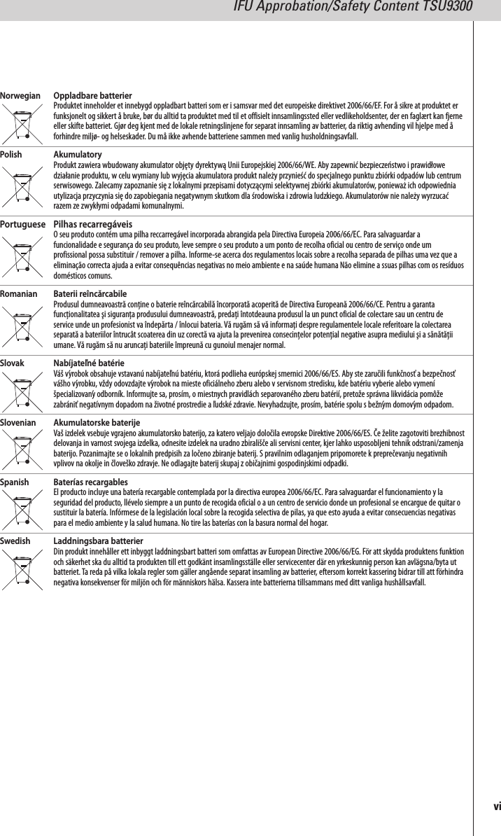Norwegian Oppladbare batterierProduktet inneholder et innebygd oppladbart batteri som er i samsvar med det europeiske direktivet 2006/66/EF. For å sikre at produktet erfunksjonelt og sikkert å bruke, bør du alltid ta produktet med til et offisielt innsamlingssted eller vedlikeholdsenter, der en faglært kan fjerneeller skifte batteriet. Gjør deg kjent med de lokale retningslinjene for separat innsamling av batterier, da riktig avhending vil hjelpe med åforhindre miljø- og helseskader. Du må ikke avhende batteriene sammen med vanlig husholdningsavfall.Polish AkumulatoryProdukt zawiera wbudowany akumulator objęty dyrektywą Unii Europejskiej 2006/66/WE. Aby zapewnić bezpieczeństwo i prawidłowedziałanie produktu, w celu wymiany lub wyjęcia akumulatora produkt należy przynieść do specjalnego punktu zbiórki odpadów lub centrumserwisowego. Zalecamy zapoznanie się z lokalnymi przepisami dotyczącymi selektywnej zbiórki akumulatorów, ponieważ ich odpowiedniautylizacja przyczynia się do zapobiegania negatywnym skutkom dla środowiska i zdrowia ludzkiego. Akumulatorów nie należy wyrzucaćrazem ze zwykłymi odpadami komunalnymi.Portuguese Pilhas recarregáveisO seu produto contém uma pilha reccarregável incorporada abrangida pela Directiva Europeia 2006/66/EC. Para salvaguardar afuncionalidade e segurança do seu produto, leve sempre o seu produto a um ponto de recolha oficial ou centro de serviço onde umprofissional possa substituir / remover a pilha. Informe-se acerca dos regulamentos locais sobre a recolha separada de pilhas uma vez que aeliminação correcta ajuda a evitar consequências negativas no meio ambiente e na saúde humana Não elimine a ssuas pilhas com os resíduosdomésticos comuns.Romanian Baterii reîncărcabileProdusul dumneavoastră conține o baterie reîncărcabilă încorporată acoperită de Directiva Europeană 2006/66/CE. Pentru a garantafuncționalitatea şi siguranța produsului dumneavoastră, predați întotdeauna produsul la un punct oficial de colectare sau un centru deservice unde un profesionist va îndepărta / înlocui bateria. Vă rugăm să vă informați despre regulamentele locale referitoare la colectareaseparată a bateriilor întrucât scoaterea din uz corectă va ajuta la prevenirea consecințelor potențial negative asupra mediului şi a sănătățiiumane. Vă rugăm să nu aruncați bateriile împreună cu gunoiul menajer normal.Slovak Nabíjateľné batérieVáš výrobok obsahuje vstavanú nabíjateľnú batériu, ktorá podlieha európskej smernici 2006/66/ES. Aby ste zaručili funkčnosť a bezpečnosťvášho výrobku, vždy odovzdajte výrobok na mieste oficiálneho zberu alebo v servisnom stredisku, kde batériu vyberie alebo vymeníšpecializovanýodborník. Informujte sa, prosím, o miestnych pravidlách separovaného zberu batérií, pretože správna likvidácia pomôžezabrániť negatívnym dopadom na životné prostredie a ľudské zdravie. Nevyhadzujte, prosím, batérie spolu s bežným domovým odpadom.Slovenian Akumulatorske baterijeVaš izdelek vsebuje vgrajeno akumulatorsko baterijo, za katero veljajo določila evropske Direktive 2006/66/ES. Če želite zagotoviti brezhibnostdelovanja in varnost svojega izdelka, odnesite izdelek na uradno zbirališče ali servisni center, kjer lahko usposobljeni tehnik odstrani/zamenjabaterijo. Pozanimajte se o lokalnih predpisih za ločeno zbiranje baterij. S pravilnim odlaganjem pripomorete k preprečevanju negativnihvplivov na okolje in človeško zdravje. Ne odlagajte baterij skupaj z običajnimi gospodinjskimi odpadki.Spanish Baterías recargablesEl producto incluye una batería recargable contemplada por la directiva europea 2006/66/EC. Para salvaguardar el funcionamiento y laseguridad del producto, llévelo siempre a un punto de recogida oficial o a un centro de servicio donde un profesional se encargue de quitar osustituir la batería. Infórmese de la legislación local sobre la recogida selectiva de pilas, ya que esto ayuda a evitar consecuencias negativaspara el medio ambiente y la salud humana. No tire las baterías con la basura normal del hogar.Swedish Laddningsbara batterierDin produkt innehåller ett inbyggt laddningsbart batteri som omfattas av European Directive 2006/66/EG. För att skydda produktens funktionoch säkerhet ska du alltid ta produkten till ett godkänt insamlingsställe eller servicecenter där en yrkeskunnig person kan avlägsna/byta utbatteriet.Ta reda på vilka lokala regler som gäller angående separat insamling av batterier, eftersom korrekt kassering bidrar till att förhindranegativa konsekvenser för miljön och för människors hälsa. Kassera inte batterierna tillsammans med ditt vanliga hushållsavfall.viIFU Approbation/Safety Content TSU9300
