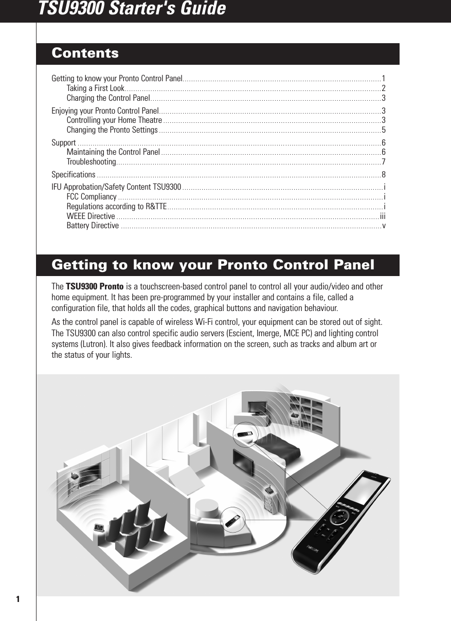 Getting to know your Pronto Control PanelThe TSU9300 Pronto is a touchscreen-based control panel to control all your audio/video and otherhome equipment. It has been pre-programmed by your installer and contains a file, called aconfiguration file, that holds all the codes, graphical buttons and navigation behaviour.As the control panel is capable of wireless Wi-Fi control, your equipment can be stored out of sight.The TSU9300 can also control specific audio servers (Escient, Imerge, MCE PC) and lighting controlsystems (Lutron). It also gives feedback information on the screen, such as tracks and album art orthe status of your lights.1TSU9300 Starter&apos;s GuideTSU9300 Starter&apos;s GuideContentsGetting to know your Pronto Control Panel.............................................................................................1Taking a First Look........................................................................................................................2Charging the Control Panel............................................................................................................3Enjoying your Pronto Control Panel........................................................................................................3Controlling your Home Theatre ......................................................................................................3Changing the Pronto Settings ........................................................................................................5Support ..............................................................................................................................................6Maintaining the Control Panel .......................................................................................................6Troubleshooting............................................................................................................................7Specifications .....................................................................................................................................8IFU Approbation/Safety Content TSU9300 ..............................................................................................iFCC Compliancy ............................................................................................................................iRegulations according to R&amp;TTE.....................................................................................................iWEEE Directive ...........................................................................................................................iiiBattery Directive ..........................................................................................................................v