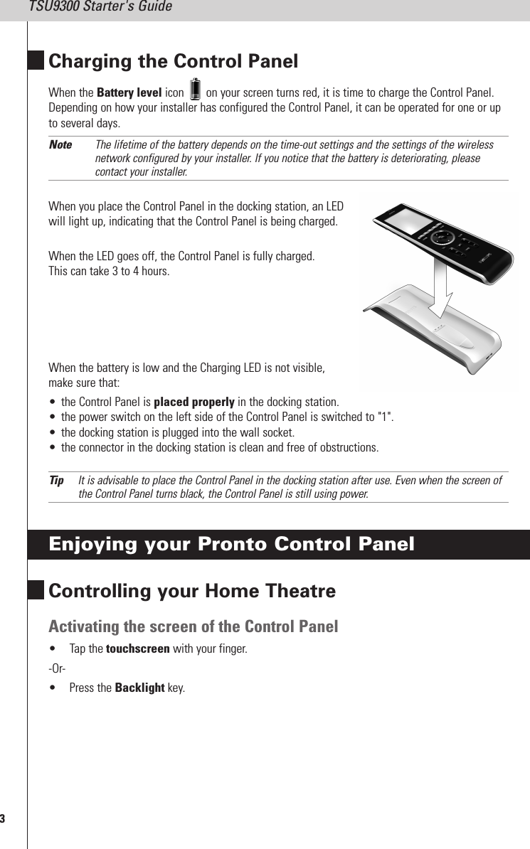 3TSU9300 Starter&apos;s GuideCharging the Control PanelWhen the Battery level icon on your screen turns red, it is time to charge the Control Panel.Depending on how your installer has configured the Control Panel, it can be operated for one or upto several days.Note The lifetime of the battery depends on the time-out settings and the settings of the wirelessnetwork configured by your installer. If you notice that the battery is deteriorating, pleasecontact your installer.When you place the Control Panel in the docking station, an LEDwill light up, indicating that the Control Panel is being charged.When the LED goes off, the Control Panel is fully charged.This can take 3 to 4 hours.When the battery is low and the Charging LED is not visible,make sure that:• the Control Panel is placed properly in the docking station.• the power switch on the left side of the Control Panel is switched to &quot;1&quot;.• the docking station is plugged into the wall socket.• the connector in the docking station is clean and free of obstructions.Tip It is advisable to place the Control Panel in the docking station after use. Even when the screen ofthe Control Panel turns black, the Control Panel is still using power.Enjoying your Pronto Control PanelControlling your Home TheatreActivating the screen of the Control Panel• Tap the touchscreen with your finger.-Or-• Press the Backlight key.