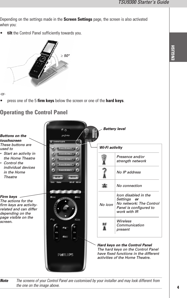 4TSU9300 Starter&apos;s GuideENGLISHDepending on the settings made in the Screen Settings page, the screen is also activatedwhen you:•tilt the Control Panel sufficiently towards you.-or-• press one of the 5 firm keys below the screen or one of the hard keys.Operating the Control PanelButtons on thetouchscreenThese buttons areused to• Start an activity inthe Home Theatre• Control theindividual devicesin the HomeTheatreFirm keysThe actions for thefirm keys are activity-related and can differdepending on thepage visible on thescreen.Battery levelWi-Fi activityHard keys on the Control PanelThe hard keys on the Control Panelhave fixed functions in the differentactivities of the Home Theatre.Note The screens of your Control Panel are customised by your installer and may look different fromthe one on the image above.50°No iconPresence and/orstrength networkNo IP addressNo connectionIcon disabled in theSettings orNo network: The ControlPanel is configured towork with IRWirelessCommunicationpresent