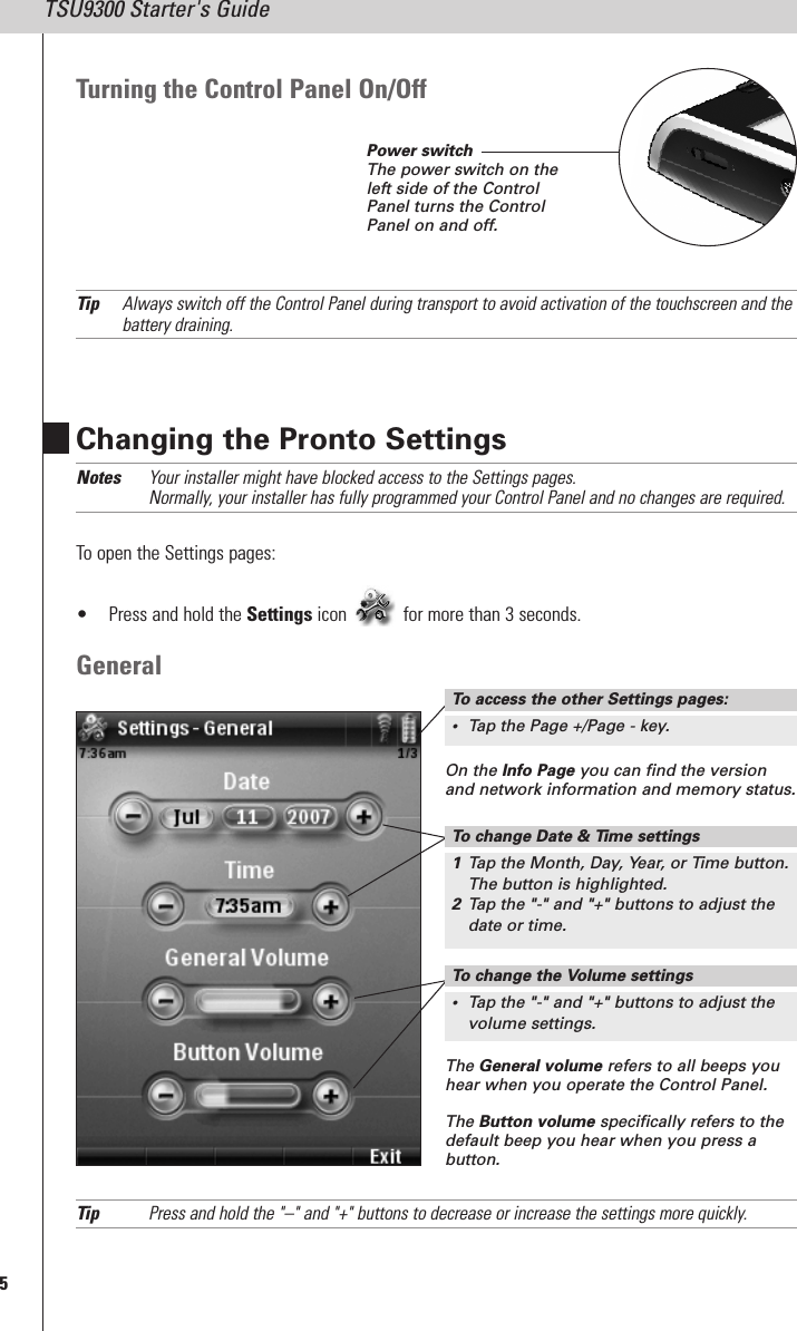 5TSU9300 Starter&apos;s GuideChanging the Pronto SettingsNotes Your installer might have blocked access to the Settings pages.Normally, your installer has fully programmed your Control Panel and no changes are required.To open the Settings pages:• Press and hold the Settings icon for more than 3 seconds.GeneralTip Press and hold the &quot;–&quot; and &quot;+&quot; buttons to decrease or increase the settings more quickly.On the Info Page you can find the versionand network information and memory status.The General volume refers to all beeps youhear when you operate the Control Panel.The Button volume specifically refers to thedefault beep you hear when you press abutton.Turning the Control Panel On/OffTip Always switch off the Control Panel during transport to avoid activation of the touchscreen and thebattery draining.To change the Volume settings•Tap the &quot;-&quot; and &quot;+&quot; buttons to adjust thevolume settings.Power switchThe power switch on theleft side of the ControlPanel turns the ControlPanel on and off.To access the other Settings pages:•Tap the Page +/Page - key.To change Date &amp; Time settings1Tap the Month, Day, Year, or Time button.The button is highlighted.2Tap the &quot;-&quot; and &quot;+&quot; buttons to adjust thedate or time.