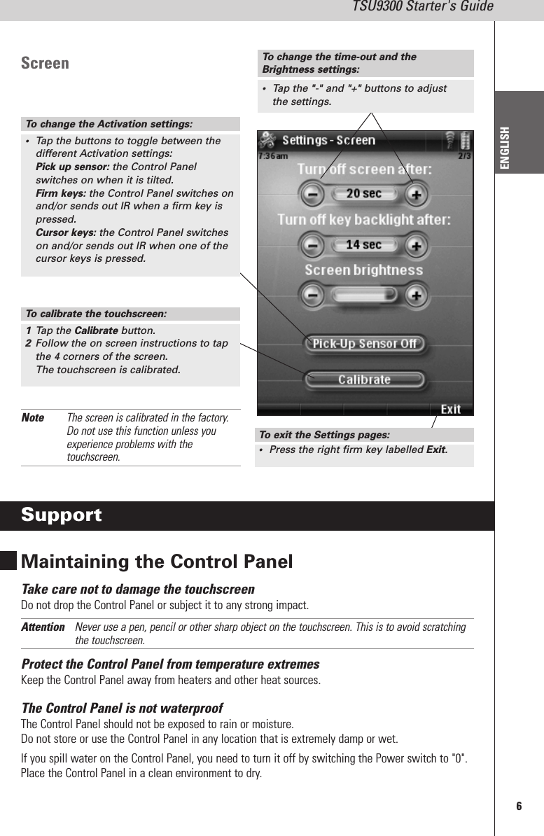 6TSU9300 Starter&apos;s GuideENGLISHScreenSupportMaintaining the Control PanelTake care not to damage the touchscreenDo not drop the Control Panel or subject it to any strong impact.Attention Never use a pen, pencil or other sharp object on the touchscreen. This is to avoid scratchingthe touchscreen.Protect the Control Panel from temperature extremesKeep the Control Panel away from heaters and other heat sources.The Control Panel is not waterproofThe Control Panel should not be exposed to rain or moisture.Do not store or use the Control Panel in any location that is extremely damp or wet.If you spill water on the Control Panel, you need to turn it off by switching the Power switch to &quot;0&quot;.Place the Control Panel in a clean environment to dry.To change the Activation settings:•Tap the buttons to toggle between thedifferent Activation settings:Pick up sensor: the Control Panelswitches on when it is tilted.Firm keys: the Control Panel switches onand/or sends out IR when a firm key ispressed.Cursor keys: the Control Panel switcheson and/or sends out IR when one of thecursor keys is pressed.To calibrate the touchscreen:1Tap the Calibrate button.2Follow the on screen instructions to tapthe 4 corners of the screen.The touchscreen is calibrated.To change the time-out and theBrightness settings:•Tap the &quot;-&quot; and &quot;+&quot; buttons to adjustthe settings.To exit the Settings pages:•Press the right firm key labelled Exit.Note The screen is calibrated in the factory.Do not use this function unless youexperience problems with thetouchscreen.