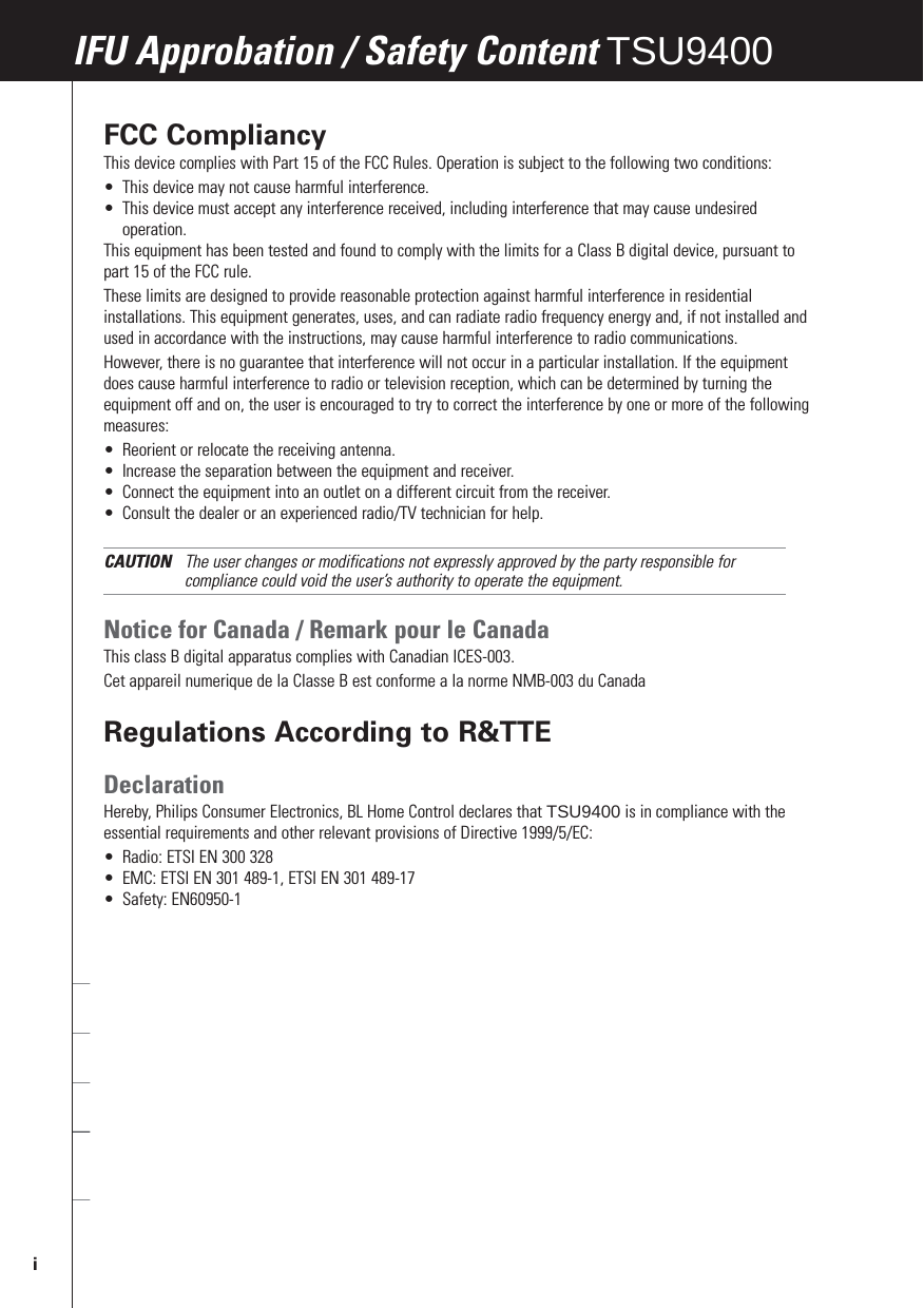 FCC CompliancyThis device complies with Part 15 of the FCC Rules. Operation is subject to the following two conditions:•This device may not cause harmful interference.•This device must accept any interference received, including interference that may cause undesiredoperation.This equipment has been tested and found to comply with the limits for a Class B digital device, pursuant topart 15 of the FCC rule.These limits are designed to provide reasonable protection against harmful interference in residentialinstallations. This equipment generates, uses, and can radiate radio frequency energy and, if not installed andused in accordance with the instructions, may cause harmful interference to radio communications. However, there is no guarantee that interference will not occur in a particular installation. If the equipmentdoes cause harmful interference to radio or television reception, which can be determined by turning theequipment off and on, the user is encouraged to try to correct the interference by one or more of the followingmeasures:•Reorient or relocate the receiving antenna.•Increase the separation between the equipment and receiver.•Connect the equipment into an outlet on a different circuit from the receiver.•Consult the dealer or an experienced radio/TV technician for help.CAUTION The user changes or modifications not expressly approved by the party responsible forcompliance could void the user’s authority to operate the equipment.Notice for Canada / Remark pour le CanadaThis class B digital apparatus complies with Canadian ICES-003.Cet appareil numerique de la Classe B est conforme a la norme NMB-003 du CanadaRegulations According to R&amp;TTEDeclarationHereby, Philips Consumer Electronics, BL Home Control declares that TSU9400 is in compliance with theessential requirements and other relevant provisions of Directive 1999/5/EC:•Radio: ETSI EN 300 328•EMC: ETSI EN 301 489-1, ETSI EN 301 489-17•Safety: EN60950-1Czech My, Philips Consumer Electronics, BL Home Control, prohlašujeme že výrobek TSU9600 splňuje základnípožadavky a ostatní příslušná ustanovení Směrnice 1999/5/EC.Danish Philips Consumer Electronics, BL Home Control, erklærer herved, at følgende udstyr TSU9600overholder de væsentlige krav og øvrige relevante krav i direktiv 1999/5/EF.Dutch Hierbij verklaart Philips Consumer Electronics, BL Home Control, dat deze TSU9600 inovereenstemming is met de essentiële eisen en de andere relevante bepalingen van richtlijn 1999/5/EG.Finnish Philips Consumer Electronics, BL Home Control, vakuuttaa täten että TSU9600 tyyppinen laite ondirektiivin 1999/5/EY oleellisten vaatimusten ja sitä koskevien direktiivin muiden ehtojen mukainen.French Par la présente Philips Consumer Electronics, BL Home Control, déclare que les appareils du typeTSU9600 sont conformes aux exigences essentielles et aux autres dispositions pertinentes de la directive1999/5/CE.German Hiermit erklärt Philips Consumer Electronics, BL Home Control, dass sich dieses Gerät (TSU9600) inÜbereinstimmung mit den grundlegenden Anforderungen und den anderen relevanten Vorschriften derRichtlinie 1999/5/EG befindet&quot;. (BMWi).IFU Approbation / Safety Content TSU9400i