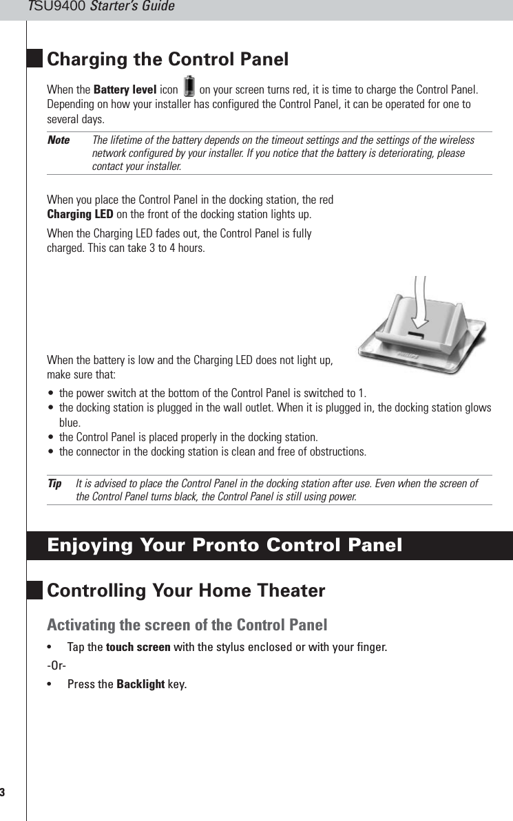 3TSU9400 Starter’s GuideCharging the Control PanelWhen the Battery level icon  on your screen turns red, it is time to charge the Control Panel.Depending on how your installer has configured the Control Panel, it can be operated for one toseveral days.Note The lifetime of the battery depends on the timeout settings and the settings of the wirelessnetwork configured by your installer. If you notice that the battery is deteriorating, pleasecontact your installer.When you place the Control Panel in the docking station, the redCharging LED on the front of the docking station lights up.When the Charging LED fades out, the Control Panel is fullycharged. This can take 3 to 4 hours.When the battery is low and the Charging LED does not light up,make sure that:•the power switch at the bottom of the Control Panel is switched to 1.•the docking station is plugged in the wall outlet. When it is plugged in, the docking station glowsblue.•the Control Panel is placed properly in the docking station.•the connector in the docking station is clean and free of obstructions.Tip It is advised to place the Control Panel in the docking station after use. Even when the screen ofthe Control Panel turns black, the Control Panel is still using power.Enjoying Your Pronto Control PanelControlling Your Home TheaterActivating the screen of the Control Panel•Tap the touch screen with the stylus enclosed or with your finger.-Or-•Press the Backlight key.