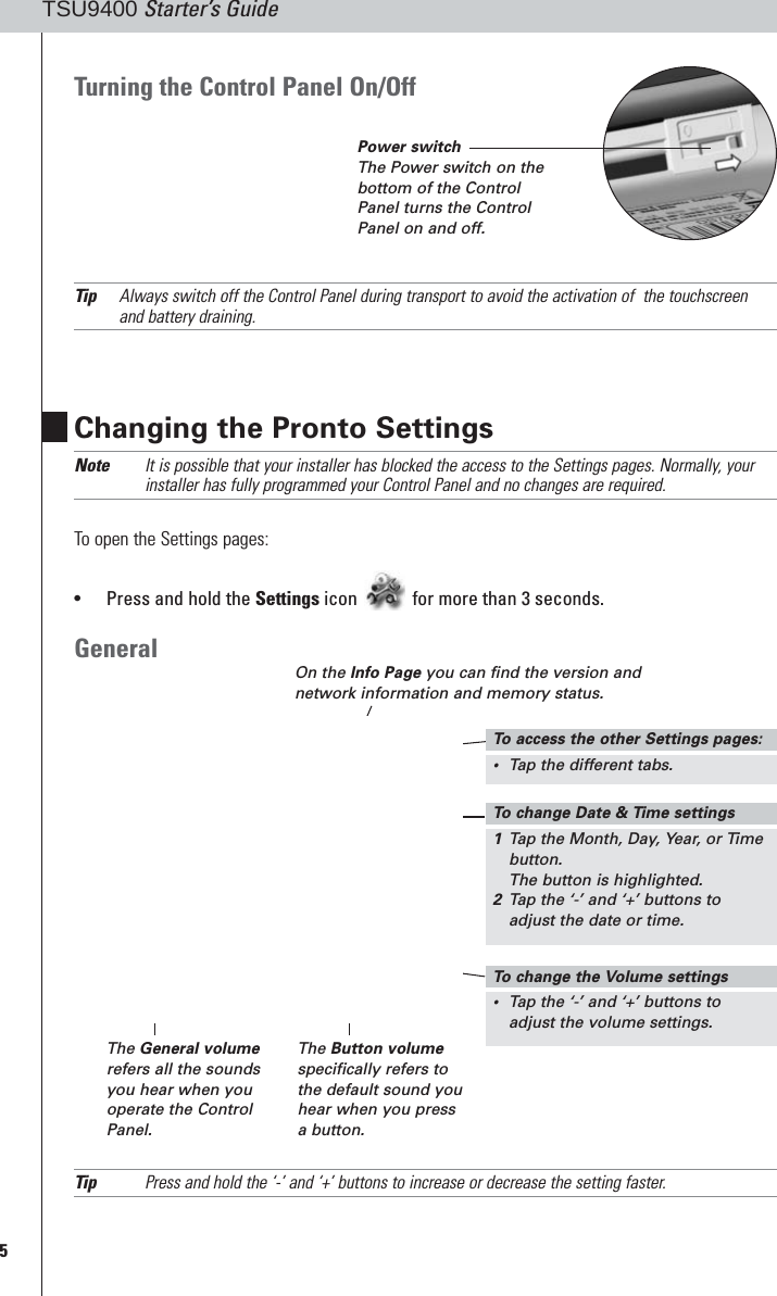 5TSU9400 Starter’s GuideChanging the Pronto SettingsNote It is possible that your installer has blocked the access to the Settings pages. Normally, yourinstaller has fully programmed your Control Panel and no changes are required.To open the Settings pages:•Press and hold the Settings icon for more than 3 seconds.GeneralTip Press and hold the ‘-’ and ‘+’ buttons to increase or decrease the setting faster.On the Info Page you can find the version andnetwork information and memory status.The General volumerefers all the soundsyou hear when youoperate the ControlPanel.The Button volumespecifically refers tothe default sound youhear when you pressa button.Turning the Control Panel On/OffTip Always switch off the Control Panel during transport to avoid the activation of  the touchscreenand battery draining.To  change Date &amp; Time settings1Tap the Month, Day, Year, or Timebutton.The button is highlighted.2Tap the ‘-’ and ‘+’ buttons toadjust the date or time.To  change the Volume settings•Tap the ‘-’ and ‘+’ buttons toadjust the volume settings.To  access the other Settings pages:•Tap the different tabs.Power switchThe Power switch on thebottom of the ControlPanel turns the ControlPanel on and off.