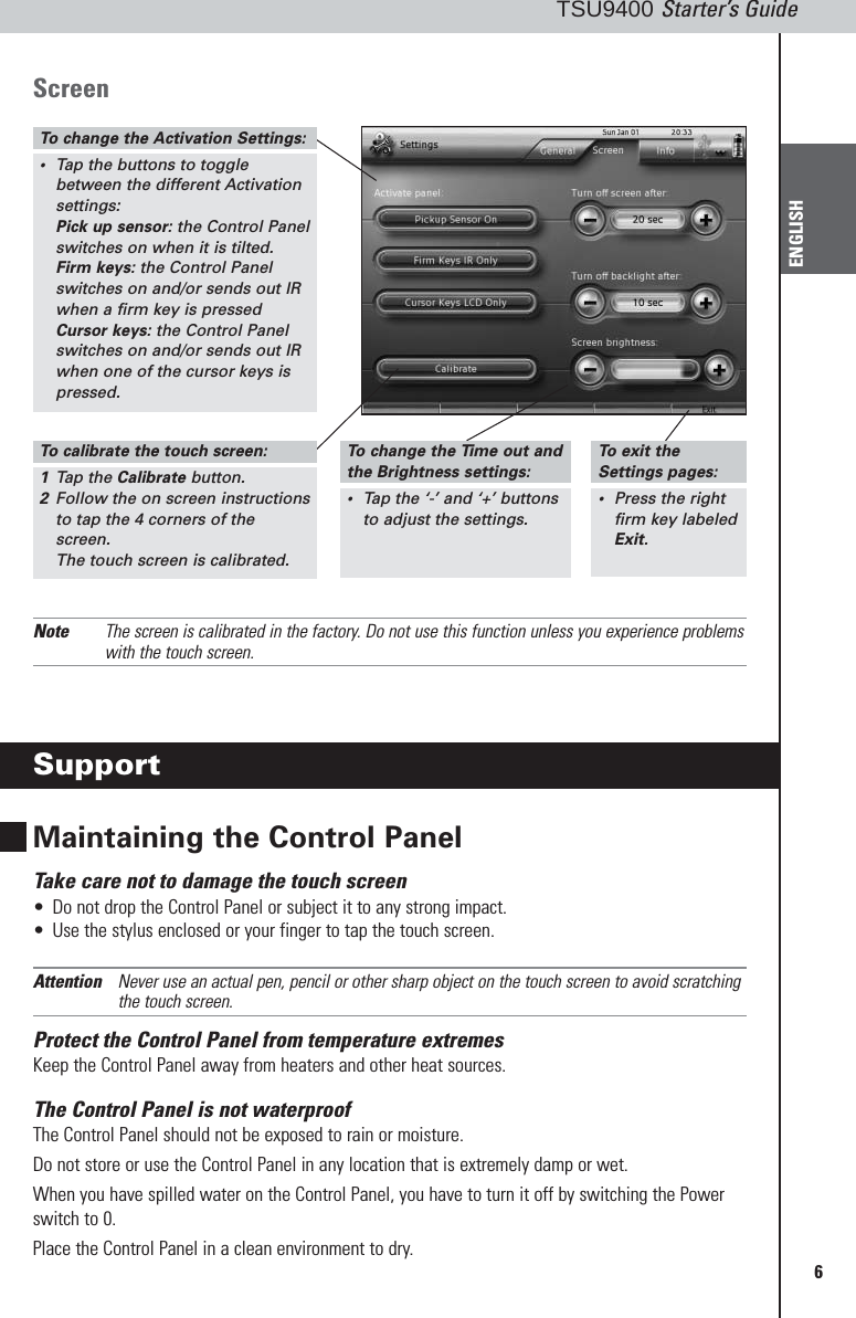 6TSU9400 Starter’s GuideENGLISHScreenNote The screen is calibrated in the factory. Do not use this function unless you experience problemswith the touch screen.SupportMaintaining the Control PanelTake care not to damage the touch screen•Do not drop the Control Panel or subject it to any strong impact.•Use the stylus enclosed or your finger to tap the touch screen.Attention Never use an actual pen, pencil or other sharp object on the touch screen to avoid scratchingthe touch screen.Protect the Control Panel from temperature extremesKeep the Control Panel away from heaters and other heat sources.The Control Panel is not waterproofThe Control Panel should not be exposed to rain or moisture.Do not store or use the Control Panel in any location that is extremely damp or wet.When you have spilled water on the Control Panel, you have to turn it off by switching the Powerswitch to 0. Place the Control Panel in a clean environment to dry.To  change the Activation Settings:•Tap the buttons to togglebetween the different Activationsettings:Pick up sensor: the Control Panelswitches on when it is tilted.Firm keys: the Control Panelswitches on and/or sends out IRwhen a firm key is pressedCursor keys: the Control Panelswitches on and/or sends out IRwhen one of the cursor keys ispressed.To  calibrate the touch screen:1Tap the Calibrate button.2Follow the on screen instructionsto tap the 4 corners of thescreen.The touch screen is calibrated.To  change the Time out andthe Brightness settings:•Tap the ‘-’ and ‘+’ buttons to adjust the settings.To  exit the Settings pages:•Press the rightfirm key labeledExit.