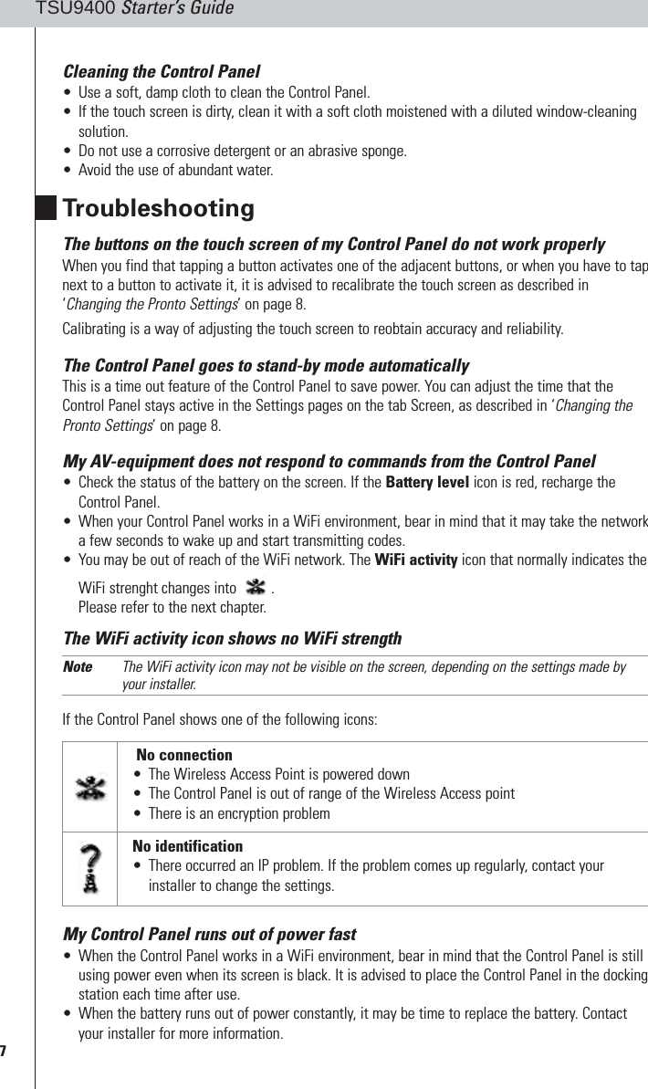7TSU9400 Starter’s GuideCleaning the Control Panel•Use a soft, damp cloth to clean the Control Panel.•If the touch screen is dirty, clean it with a soft cloth moistened with a diluted window-cleaningsolution.•Do not use a corrosive detergent or an abrasive sponge.•Avoid the use of abundant water.TroubleshootingThe buttons on the touch screen of my Control Panel do not work properlyWhen you find that tapping a button activates one of the adjacent buttons, or when you have to tapnext to a button to activate it, it is advised to recalibrate the touch screen as described in‘Changing the Pronto Settings’ on page 8. Calibrating is a way of adjusting the touch screen to reobtain accuracy and reliability. The Control Panel goes to stand-by mode automaticallyThis is a time out feature of the Control Panel to save power. You can adjust the time that theControl Panel stays active in the Settings pages on the tab Screen, as described in ‘Changing thePronto Settings’ on page 8.My AV-equipment does not respond to commands from the Control Panel•Check the status of the battery on the screen. If the Battery level icon is red, recharge theControl Panel.•When your Control Panel works in a WiFi environment, bear in mind that it may take the networka few seconds to wake up and start transmitting codes.•You may be out of reach of the WiFi network. The WiFi activity icon that normally indicates theWiFi strenght changes into  .Please refer to the next chapter. The WiFi activity icon shows no WiFi strengthNote The WiFi activity icon may not be visible on the screen, depending on the settings made byyour installer.If the Control Panel shows one of the following icons: My Control Panel runs out of power fast•When the Control Panel works in a WiFi environment, bear in mind that the Control Panel is stillusing power even when its screen is black. It is advised to place the Control Panel in the dockingstation each time after use.•When the battery runs out of power constantly, it may be time to replace the battery. Contactyour installer for more information.No connection•The Wireless Access Point is powered down•The Control Panel is out of range of the Wireless Access point•There is an encryption problemNo identification•There occurred an IP problem. If the problem comes up regularly, contact yourinstaller to change the settings.