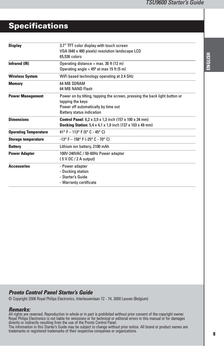 8TSU9600 Starter’s GuideENGLISHSpecificationsDisplay 3.7” TFT color display with touch screenVGA (640 x 480 pixels) resolution landscape LCD65,536 colorsInfrared (IR) Operating distance = max. 36 ft (12 m)Operating angle = 45º at max 15 ft (5 m)Wireless System WiFi based technology operating at 2.4 GHzMemory 64 MB SDRAM64 MB NAND FlashPower Management Power on by tilting, tapping the screen, pressing the back light button ortapping the keysPower off automatically by time outBattery status indicationDimensions Control Panel: 6,2 x 3,9 x 1,3 inch (157 x 100 x 34 mm)Docking Station: 5,4 x 4,1 x 1,9 inch (137 x 103 x 49 mm)Operating Temperature 41° F – 113° F (5° C - 45° C)Storage temperature -13° F – 158° F (-25° C - 70° C)Battery Lithium ion battery, 2100 mAhPower Adapter 100V-240VAC / 50-60Hz Power adapter( 5 V DC / 2 A output)Accessories - Power adapter- Docking station- Starter’s Guide- Warranty certificatePronto Control Panel Starter’s Guide© Copyright 2006 Royal Philips Electronics, Interleuvenlaan 72 - 74, 3000 Leuven (Belgium)Remarks:All rights are reserved. Reproduction in whole or in part is prohibited without prior consent of the copyright owner.Royal Philips Electronics is not liable for omissions or for technical or editorial errors in this manual or for damagesdirectly or indirectly resulting from the use of the Pronto Control Panel.The information in this Starter’s Guide may be subject to change without prior notice. All brand or product names aretrademarks or registered trademarks of their respective companies or organizations.