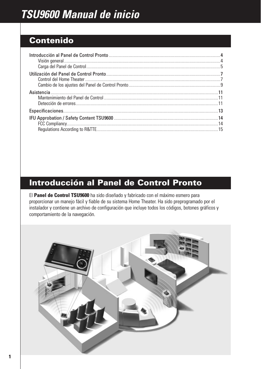 1RFX9400 Manual de inicioIntroducción al Panel de Control Pronto El Panel de Control TSU9600 ha sido diseñado y fabricado con el máximo esmero paraproporcionar un manejo fácil y fiable de su sistema Home Theater. Ha sido preprogramado por elinstalador y contiene un archivo de configuración que incluye todos los códigos, botones gráficos ycomportamiento de la navegación.TSU9600 Manual de inicioContenidoIntroducción al Panel de Control Pronto ..........................................................................................4Visión general..............................................................................................................................4Carga del Panel de Control............................................................................................................5Utilización del Panel de Control Pronto............................................................................................7Control del Home Theater .............................................................................................................7Cambio de los ajustes del Panel de Control Pronto..........................................................................9Asistencia .......................................................................................................................................11Mantenimiento del Panel de Control ............................................................................................11Detección de errores...................................................................................................................11Especificaciones.............................................................................................................................13IFU Approbation / Safety Content TSU9600 ....................................................................................14FCC Compliancy..........................................................................................................................14Regulations According to R&amp;TTE..................................................................................................15