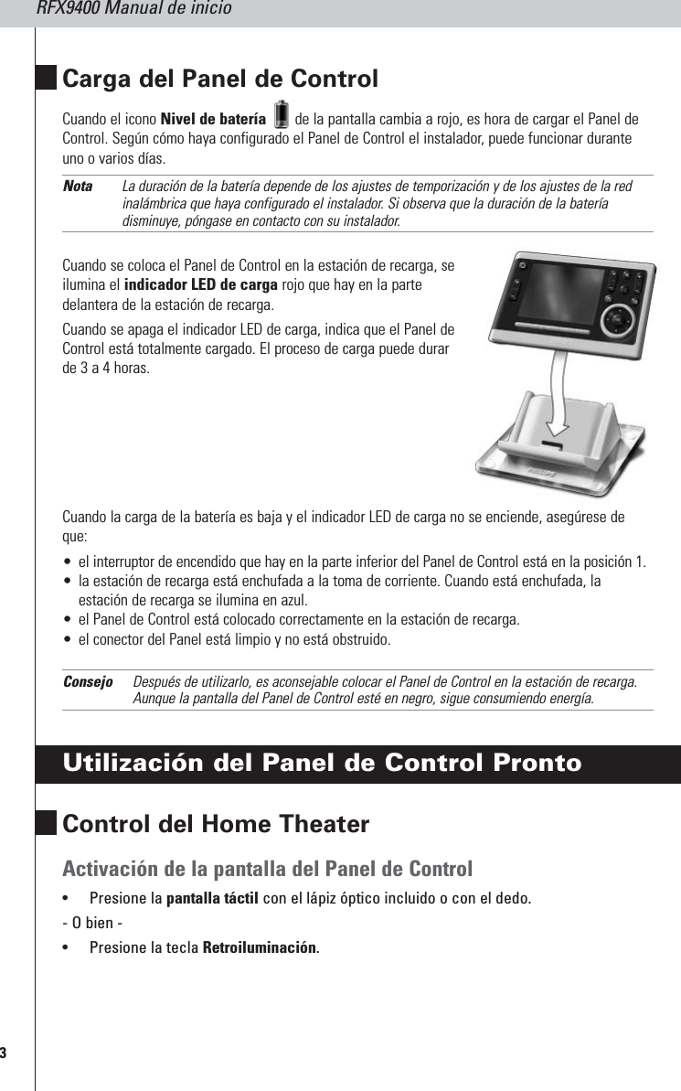 RFX9400 Manual de inicio3Carga del Panel de Control Cuando el icono Nivel de batería de la pantalla cambia a rojo, es hora de cargar el Panel deControl. Según cómo haya configurado el Panel de Control el instalador, puede funcionar duranteuno o varios días.Nota La duración de la batería depende de los ajustes de temporización y de los ajustes de la redinalámbrica que haya configurado el instalador. Si observa que la duración de la bateríadisminuye, póngase en contacto con su instalador.Cuando se coloca el Panel de Control en la estación de recarga, seilumina el indicador LED de carga rojo que hay en la partedelantera de la estación de recarga. Cuando se apaga el indicador LED de carga, indica que el Panel deControl está totalmente cargado. El proceso de carga puede durarde 3 a 4 horas.Cuando la carga de la batería es baja y el indicador LED de carga no se enciende, asegúrese deque:•el interruptor de encendido que hay en la parte inferior del Panel de Control está en la posición 1.•la estación de recarga está enchufada a la toma de corriente. Cuando está enchufada, laestación de recarga se ilumina en azul.•el Panel de Control está colocado correctamente en la estación de recarga.•el conector del Panel está limpio y no está obstruido.Consejo Después de utilizarlo, es aconsejable colocar el Panel de Control en la estación de recarga.Aunque la pantalla del Panel de Control esté en negro, sigue consumiendo energía.Utilización del Panel de Control Pronto Control del Home TheaterActivación de la pantalla del Panel de Control •Presione la pantalla táctil con el lápiz óptico incluido o con el dedo.- O bien -•Presione la tecla Retroiluminación.