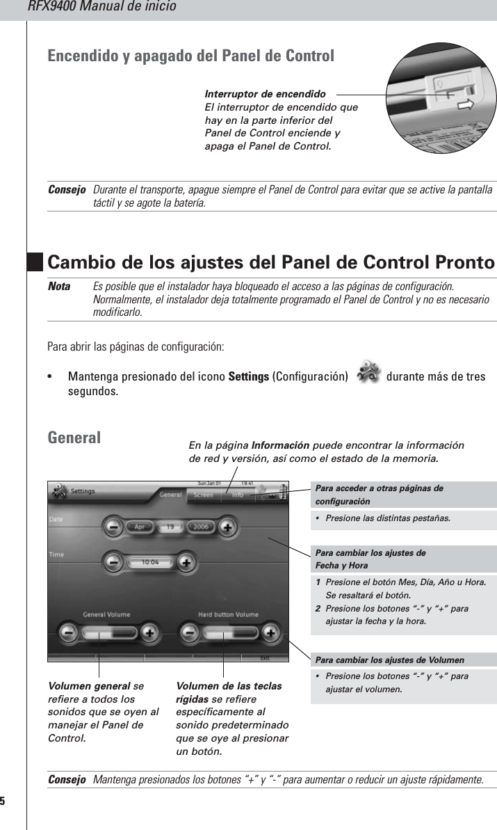 RFX9400 Manual de inicio5Cambio de los ajustes del Panel de Control Pronto Nota Es posible que el instalador haya bloqueado el acceso a las páginas de configuración.Normalmente, el instalador deja totalmente programado el Panel de Control y no es necesariomodificarlo.Para abrir las páginas de configuración:•Mantenga presionado del icono Settings (Configuración)  durante más de tressegundos.GeneralConsejo Mantenga presionados los botones “+” y “-” para aumentar o reducir un ajuste rápidamente.En la página Información puede encontrar la informaciónde red y versión, así como el estado de la memoria.Volumen general serefiere a todos lossonidos que se oyen almanejar el Panel deControl.Volumen de las teclasrígidas se refiereespecíficamente alsonido predeterminadoque se oye al presionarun botón.Encendido y apagado del Panel de Control Consejo Durante el transporte, apague siempre el Panel de Control para evitar que se active la pantallatáctil y se agote la batería.Para cambiar los ajustes de Fecha y Hora1Presione el botón Mes, Día, Año u Hora.Se resaltará el botón.2Presione los botones “-” y “+” paraajustar la fecha y la hora.Para cambiar los ajustes de Volumen•Presione los botones “-” y “+” paraajustar el volumen.Para acceder a otras páginas deconfiguración•Presione las distintas pestañas.Interruptor de encendidoEl interruptor de encendido quehay en la parte inferior delPanel de Control enciende yapaga el Panel de Control.