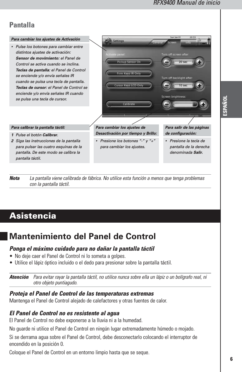 RFX9400 Manual de inicioESPAÑOL6PantallaNota La pantalla viene calibrada de fábrica. No utilice esta función a menos que tenga problemascon la pantalla táctil.AsistenciaMantenimiento del Panel de Control Ponga el máximo cuidado para no dañar la pantalla táctil•No deje caer el Panel de Control ni lo someta a golpes.•Utilice el lápiz óptico incluido o el dedo para presionar sobre la pantalla táctil.Atención Para evitar rayar la pantalla táctil, no utilice nunca sobre ella un lápiz o un bolígrafo real, niotro objeto puntiagudo.Proteja el Panel de Control de las temperaturas extremasMantenga el Panel de Control alejado de calefactores y otras fuentes de calor.El Panel de Control no es resistente al aguaEl Panel de Control no debe exponerse a la lluvia ni a la humedad. No guarde ni utilice el Panel de Control en ningún lugar extremadamente húmedo o mojado.Si se derrama agua sobre el Panel de Control, debe desconectarlo colocando el interruptor deencendido en la posición 0. Coloque el Panel de Control en un entorno limpio hasta que se seque.Para cambiar los ajustes de Activación•Pulse los botones para cambiar entredistintos ajustes de activación:Sensor de movimiento: el Panel deControl se activa cuando se inclina.Teclas de pantalla: el Panel de Controlse enciende y/o envía señales IRcuando se pulsa una tecla de pantalla.Teclas de cursor: el Panel de Control seenciende y/o envía señales IR cuandose pulsa una tecla de cursor.Para calibrar la pantalla táctil:1Pulse el botón Calibrar.2Siga las instrucciones de la pantallapara pulsar las cuatro esquinas de lapantalla. De este modo se calibra lapantalla táctil.Para cambiar los ajustes deDesactivación por tiempo y Brillo:•Presione los botones “-” y “+”para cambiar los ajustes.Para salir de las páginasde configuración:•Presione la tecla depantalla de la derechadenominada Salir.