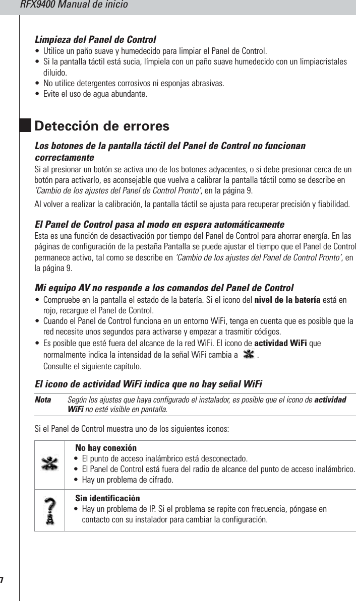 RFX9400 Manual de inicio7Limpieza del Panel de Control •Utilice un paño suave y humedecido para limpiar el Panel de Control.•Si la pantalla táctil está sucia, límpiela con un paño suave humedecido con un limpiacristalesdiluido.•No utilice detergentes corrosivos ni esponjas abrasivas.•Evite el uso de agua abundante.Detección de erroresLos botones de la pantalla táctil del Panel de Control no funcionancorrectamenteSi al presionar un botón se activa uno de los botones adyacentes, o si debe presionar cerca de unbotón para activarlo, es aconsejable que vuelva a calibrar la pantalla táctil como se describe en‘Cambio de los ajustes del Panel de Control Pronto’, en la página 9. Al volver a realizar la calibración, la pantalla táctil se ajusta para recuperar precisión y fiabilidad. El Panel de Control pasa al modo en espera automáticamenteEsta es una función de desactivación por tiempo del Panel de Control para ahorrar energía. En laspáginas de configuración de la pestaña Pantalla se puede ajustar el tiempo que el Panel de Controlpermanece activo, tal como se describe en ‘Cambio de los ajustes del Panel de Control Pronto’, enla página 9.Mi equipo AV no responde a los comandos del Panel de Control •Compruebe en la pantalla el estado de la batería. Si el icono del nivel de la batería está enrojo, recargue el Panel de Control.•Cuando el Panel de Control funciona en un entorno WiFi, tenga en cuenta que es posible que lared necesite unos segundos para activarse y empezar a trasmitir códigos.•Es posible que esté fuera del alcance de la red WiFi. El icono de actividad WiFi quenormalmente indica la intensidad de la señal WiFi cambia a  .Consulte el siguiente capítulo. El icono de actividad WiFi indica que no hay señal WiFiNota Según los ajustes que haya configurado el instalador, es posible que el icono de actividadWiFi no esté visible en pantalla.Si el Panel de Control muestra uno de los siguientes iconos: Sin identificación•Hay un problema de IP. Si el problema se repite con frecuencia, póngase encontacto con su instalador para cambiar la configuración.No hay conexión•El punto de acceso inalámbrico está desconectado.•El Panel de Control está fuera del radio de alcance del punto de acceso inalámbrico.•Hay un problema de cifrado.