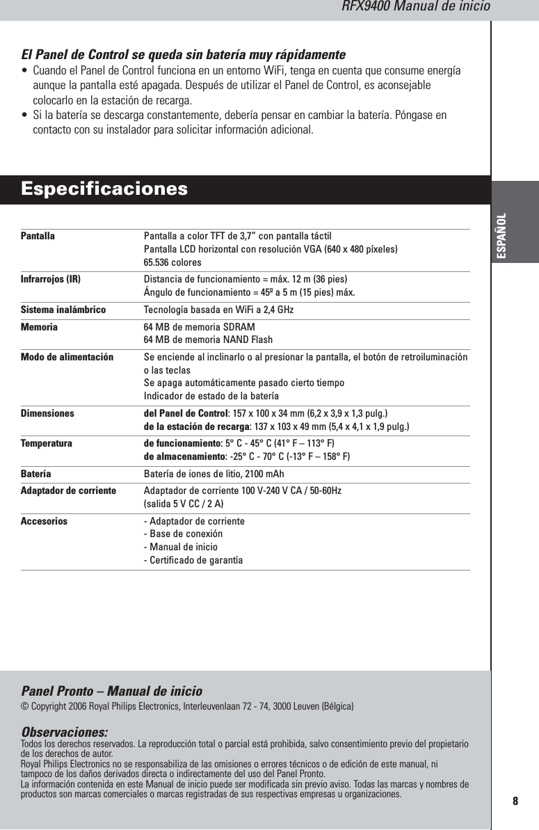 RFX9400 Manual de inicioESPAÑOL8El Panel de Control se queda sin batería muy rápidamente•Cuando el Panel de Control funciona en un entorno WiFi, tenga en cuenta que consume energíaaunque la pantalla esté apagada. Después de utilizar el Panel de Control, es aconsejablecolocarlo en la estación de recarga.•Si la batería se descarga constantemente, debería pensar en cambiar la batería. Póngase encontacto con su instalador para solicitar información adicional.EspecificacionesPantalla Pantalla a color TFT de 3,7” con pantalla táctilPantalla LCD horizontal con resolución VGA (640 x 480 píxeles)65.536 coloresInfrarrojos (IR) Distancia de funcionamiento = máx. 12 m (36 pies)Ángulo de funcionamiento = 45º a 5 m (15 pies) máx.Sistema inalámbrico Tecnología basada en WiFi a 2,4 GHzMemoria 64 MB de memoria SDRAM64 MB de memoria NAND FlashModo de alimentación Se enciende al inclinarlo o al presionar la pantalla, el botón de retroiluminacióno las teclasSe apaga automáticamente pasado cierto tiempoIndicador de estado de la bateríaDimensiones  del Panel de Control: 157 x 100 x 34 mm (6,2 x 3,9 x 1,3 pulg.)de la estación de recarga: 137 x 103 x 49 mm (5,4 x 4,1 x 1,9 pulg.)Temperatura de funcionamiento: 5° C - 45° C (41° F – 113° F)de almacenamiento: -25° C - 70° C (-13° F – 158° F)Batería Batería de iones de litio, 2100 mAhAdaptador de corriente Adaptador de corriente 100 V-240 V CA / 50-60Hz (salida 5 V CC / 2 A)Accesorios - Adaptador de corriente- Base de conexión- Manual de inicio- Certificado de garantíaPanel Pronto – Manual de inicio© Copyright 2006 Royal Philips Electronics, Interleuvenlaan 72 - 74, 3000 Leuven (Bélgica)Observaciones:Todos los derechos reservados. La reproducción total o parcial está prohibida, salvo consentimiento previo del propietariode los derechos de autor.Royal Philips Electronics no se responsabiliza de las omisiones o errores técnicos o de edición de este manual, nitampoco de los daños derivados directa o indirectamente del uso del Panel Pronto.La información contenida en este Manual de inicio puede ser modificada sin previo aviso. Todas las marcas y nombres deproductos son marcas comerciales o marcas registradas de sus respectivas empresas u organizaciones.