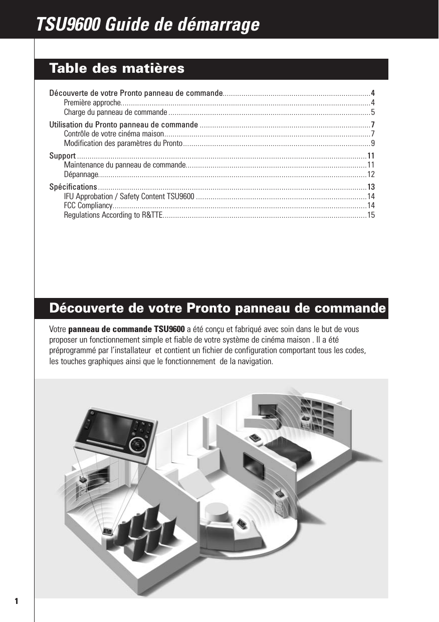 Découverte de votre Pronto panneau de commande Votre panneau de commande TSU9600 a été conçu et fabriqué avec soin dans le but de vousproposer un fonctionnement simple et fiable de votre système de cinéma maison . Il a étépréprogrammé par l’installateur  et contient un fichier de configuration comportant tous les codes,les touches graphiques ainsi que le fonctionnement  de la navigation.1RFX9400 Guide de démarrageTSU9600 Guide de démarrageTable des matièresDécouverte de votre Pronto panneau de commande.......................................................................4Première approche........................................................................................................................4Charge du panneau de commande .................................................................................................5Utilisation du Pronto panneau de commande ..................................................................................7Contrôle de votre cinéma maison...................................................................................................7Modification des paramètres du Pronto..........................................................................................9Support ...........................................................................................................................................11Maintenance du panneau de commande.......................................................................................11Dépannage.................................................................................................................................12Spécifications .................................................................................................................................13IFU Approbation / Safety Content TSU9600 ..................................................................................14FCC Compliancy..........................................................................................................................14Regulations According to R&amp;TTE..................................................................................................15